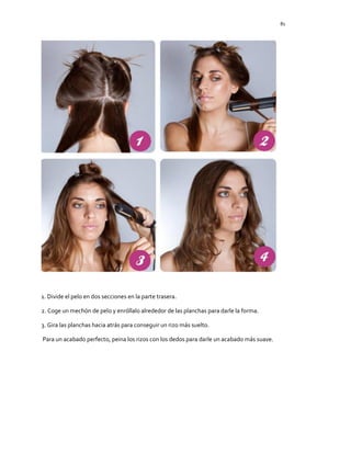 81
1. Divide el pelo en dos secciones en la parte trasera.
2. Coge un mechón de pelo y enróllalo alrededor de las planchas para darle la forma.
3. Gira las planchas hacia atrás para conseguir un rizo más suelto.
Para un acabado perfecto, peina los rizos con los dedos para darle un acabado más suave.
 