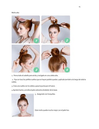 82
Moño alto
1. Peina todo el cabello para atrás y recógelo en una coleta alta.
2. Fija con laca los pelillos sueltos que se hayan podido quedar y aplícala también a lo largo de toda la
coleta.
3. Crea una vuelta con la coleta y pasa la punta por el hueco.
4.Aprieta fuerte y enrolla el pelo sobrante alrededor de la base.
5. Asegúralo con horquillas.
Este moño queda mucho mejor con el pelo liso.
 