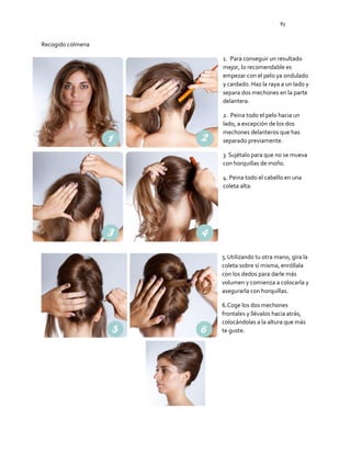 83
Recogido colmena
1. Para conseguir un resultado
mejor, lo recomendable es
empezar con el pelo ya ondulado
y cardado. Haz la raya a un lado y
separa dos mechones en la parte
delantera.
2. Peina todo el pelo hacia un
lado, a excepción de los dos
mechones delanteros que has
separado previamente.
3 Sujétalo para que no se mueva
con horquillas de moño.
4. Peina todo el cabello en una
coleta alta.
5.Utilizando tu otra mano, gira la
coleta sobre sí misma, enróllala
con los dedos para darle más
volumen y comienza a colocarla y
asegurarla con horquillas.
6.Coge los dos mechones
frontales y llévalos hacia atrás,
colocándolas a la altura que más
te guste.
 
