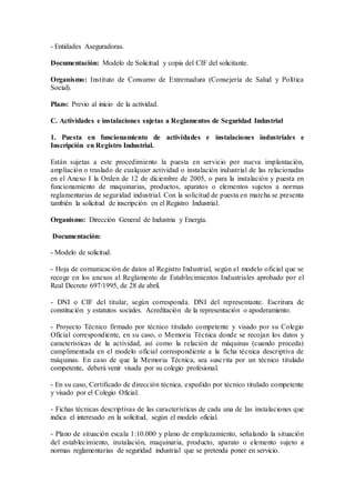 - Entidades Aseguradoras.
Documentación: Modelo de Solicitud y copia del CIF del solicitante.
Organismo: Instituto de Consumo de Extremadura (Consejería de Salud y Política
Social).
Plazo: Previo al inicio de la actividad.
C. Actividades e instalaciones sujetas a Reglamentos de Seguridad Industrial
1. Puesta en funcionamiento de actividades e instalaciones industriales e
Inscripción en Registro Industrial.
Están sujetas a este procedimiento la puesta en servicio por nueva implantación,
ampliación o traslado de cualquier actividad o instalación industrial de las relacionadas
en el Anexo I la Orden de 12 de diciembre de 2005, o para la instalación y puesta en
funcionamiento de maquinarias, productos, aparatos o elementos sujetos a normas
reglamentarias de seguridad industrial. Con la solicitud de puesta en marcha se presenta
también la solicitud de inscripción en el Registro Industrial.
Organismo: Dirección General de Industria y Energía.
Documentación:
- Modelo de solicitud.
- Hoja de comunicación de datos al Registro Industrial, según el modelo oficial que se
recoge en los anexos al Reglamento de Establecimientos Industriales aprobado por el
Real Decreto 697/1995, de 28 de abril.
- DNI o CIF del titular, según corresponda. DNI del representante. Escritura de
constitución y estatutos sociales. Acreditación de la representación o apoderamiento.
- Proyecto Técnico firmado por técnico titulado competente y visado por su Colegio
Oficial correspondiente, en su caso, o Memoria Técnica donde se recojan los datos y
características de la actividad, así como la relación de máquinas (cuando proceda)
cumplimentada en el modelo oficial correspondiente a la ficha técnica descriptiva de
máquinas. En caso de que la Memoria Técnica, sea suscrita por un técnico titulado
competente, deberá venir visada por su colegio profesional.
- En su caso, Certificado de dirección técnica, expedido por técnico titulado competente
y visado por el Colegio Oficial.
- Fichas técnicas descriptivas de las características de cada una de las instalaciones que
indica el interesado en la solicitud, según el modelo oficial.
- Plano de situación escala 1:10.000 y plano de emplazamiento, señalando la situación
del establecimiento, instalación, maquinaria, producto, aparato o elemento sujeto a
normas reglamentarias de seguridad industrial que se pretenda poner en servicio.
 