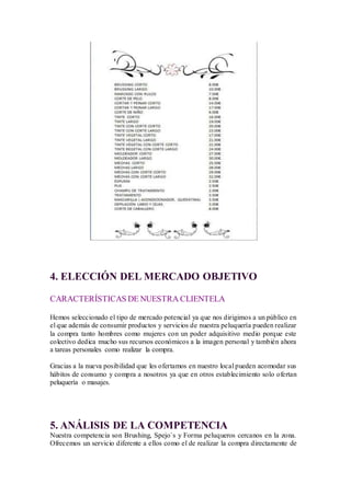 4. ELECCIÓN DEL MERCADO OBJETIVO
CARACTERÍSTICAS DE NUESTRA CLIENTELA
Hemos seleccionado el tipo de mercado potencial ya que nos dirigimos a un público en
el que además de consumir productos y servicios de nuestra peluquería pueden realizar
la compra tanto hombres como mujeres con un poder adquisitivo medio porque este
colectivo dedica mucho sus recursos económicos a la imagen personal y también ahora
a tareas personales como realizar la compra.
Gracias a la nueva posibilidad que les ofertamos en nuestro local pueden acomodar sus
hábitos de consumo y compra a nosotros ya que en otros establecimiento solo ofertan
peluquería o masajes.
5. ANÁLISIS DE LA COMPETENCIA
Nuestra competencia son Brushing, Spejo´s y Forma peluqueros cercanos en la zona.
Ofrecemos un servicio diferente a ellos como el de realizar la compra directamente de
 