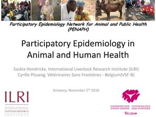 Participatory Epidemiology in Animal and Human Health Participatory Epidemiology Network for Animal and Public Health (PENAPH)  Saskia Hendrickx, International Livestock Research Institute (ILRI)  Cyrille Pissang, Vétérinaires Sans Frontières - Belgium(VSF-B) Antwerp, November 5th 2010 