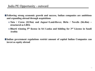 India PE Opportunity - outward

Following strong economic growth and success, Indian companies are ambitious
and expanding abroad through acquisitions
   Tata / Corus ($13bn) and Jaguar+Land-Rover, Birla / Novelis ($6.4bn) –
   structured as LBOs
   Bharti winning 5th license in Sri Lanka and bidding for 3rd License in Saudi
   Arabia


Indian government regulations restrict amount of capital Indian Companies can
invest as equity abroad




                                                                              13
 