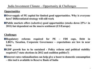 India Investment Climate – Opportunity & Challenges
Opportunities
 Over-supply of PE capital for limited good opportunities. Why is everyone
 here? Differentiated strategy will still work
 Public markets offers (selective) good opportunities (stocks down 25%+ in
 2011) but dependent on the macro sentiment (US/Europe)


Challenges
 Regulatory reforms required for PE – FDI caps, Debt in
 LBO’s, Taxation, Corporate Governance – expectations are low in near
 term
 GDP growth has to be sustained - Policy reform and political stability
 required (7 state elections in 2012 and coalition politics?)
 Interest rates rationalization can help give a boost to domestic consumption
 – this tool is available to Reserve Bank of India

                                                                            14
 