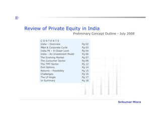 Review of Private Equity in India
                                 Preliminary Concept Outline - July 2008

       CONTENTS
       India – Overview               Pg   02
       M&A & Corporate Cycle          Pg   03
       India PE – A Closer Look       Pg   04
       India – An Investment Model    Pg   06
       The Evolving Market            Pg   07
       The Consumer Sector            Pg   08
       The TMT Sector                 Pg   12
       Exit Options                   Pg   14
       Returns – Possibility          Pg   15
       Challenges                     Pg   16
       The LP Angle                   Pg   17
       In Summary                     Pg   18




                                                                   Srikumar Misra

                                                             Srikumar Misra
 