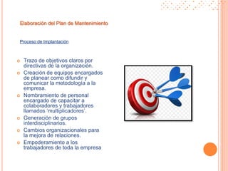 Proceso de Implantación
Elaboración del Plan de Mantenimiento
 Trazo de objetivos claros por
directivas de la organización.
 Creación de equipos encargados
de planear como difundir y
comunicar la metodología a la
empresa.
 Nombramiento de personal
encargado de capacitar a
colaboradores y trabajadores
llamados ‘multiplicadores’.
 Generación de grupos
interdisciplinarios.
 Cambios organizacionales para
la mejora de relaciones.
 Empoderamiento a los
trabajadores de toda la empresa
 
