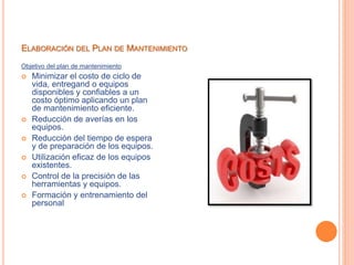 ELABORACIÓN DEL PLAN DE MANTENIMIENTO
Objetivo del plan de mantenimiento
 Minimizar el costo de ciclo de
vida, entregand o equipos
disponibles y confiables a un
costo óptimo aplicando un plan
de mantenimiento eficiente.
 Reducción de averías en los
equipos.
 Reducción del tiempo de espera
y de preparación de los equipos.
 Utilización eficaz de los equipos
existentes.
 Control de la precisión de las
herramientas y equipos.
 Formación y entrenamiento del
personal
 