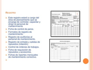REGISTRO
 Este registro estará a cargo del
área de planeamiento que se
encarga de controlar, capacitar y
dirigir al personal de
mantenimiento
 Ficha de control de paros.
 Formatos de registro de
mantenimiento.
 Registro de auditorías al
personal de mantenimiento.
 Registro de entrada y salidas de
repuestos (rotación).
 Control de órdenes de trabajos.
 Ficha de requisición de
repuestos y accesorios.
 Fichas de reportes mensuales
de mantenimiento correctivo.

 