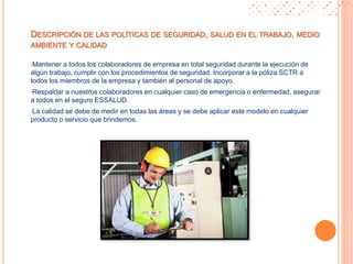 •Mantener a todos los colaboradores de empresa en total seguridad durante la ejecución de
algún trabajo, cumplir con los procedimientos de seguridad. Incorporar a la póliza SCTR a
todos los miembros de la empresa y también al personal de apoyo.
•Respaldar a nuestros colaboradores en cualquier caso de emergencia o enfermedad, asegurar
a todos en el seguro ESSALUD.
•La calidad se debe de medir en todas las áreas y se debe aplicar este modelo en cualquier
producto o servicio que brindemos.
DESCRIPCIÓN DE LAS POLÍTICAS DE SEGURIDAD, SALUD EN EL TRABAJO, MEDIO
AMBIENTE Y CALIDAD
 