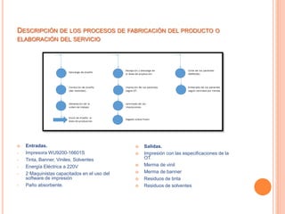DESCRIPCIÓN DE LOS PROCESOS DE FABRICACIÓN DEL PRODUCTO O
ELABORACIÓN DEL SERVICIO
 Entradas.
• Impresora WU9200-16601S
• Tinta, Banner, Viniles, Solventes
• Energía Eléctrica a 220V
• 2 Maquinistas capacitados en el uso del
software de impresión
• Paño absorbente.
 Salidas.
 Impresión con las especificaciones de la
OT.
 Merma de vinil
 Merma de banner
 Residuos de tinta
 Residuos de solventes
 