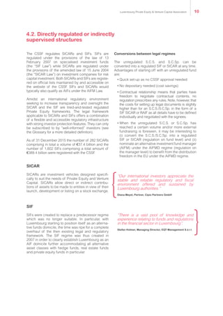 4.2. Directly regulated or indirectly
supervised structures
The CSSF regulates SICARs and SIFs. SIFs are
regulated under the provisions of the law of 13
February 2007 on specialised investment funds
(the “SIF Law”) while SICARs are regulated under
the provisions of the amended law of 15 June 2004
(the “SICAR Law”) on investment companies for risk
capital investment. Both SICARs and SIFs are registe-
red on official lists maintained by and accessible on
the website of the CSSF. SIFs and SICARs would
typically also qualify as AIFs under the AIFM Law.
Amidst an international regulatory environment
seeking to increase transparency and oversight the
SICAR and the SIF are tried-and-tested regulated
Private Equity frameworks. The legal framework
applicable to SICARs and SIFs offers a combination
of a flexible and accessible regulatory infrastructure
with strong investor protection features. They can only
be subscribed to by “well-informed” investors (see
the Glossary for a more detailed definition).
As of 31 December 2015 282 SICARs comprising
in total a volume of €37.4 billion and the number of
1,602 SIFs comprising a total amount of €389.4 billion
were registered with the CSSF.
SICAR
SICARs are investment vehicles designed specifi-
cally to suit the needs of Private Equity and Venture
Capital. SICARs allow direct or indirect contribu-
tions of assets to be made to entities in view of their
launch, development or listing on a stock exchange.
SIF
SIFs were created to replace a predecessor regime
which was no longer suitable. In particular, with
Luxembourg starting to position itself as an alterna-
tive funds domicile, the time was ripe for a complete
overhaul of the then existing legal and regulatory
framework. The SIF regime was thus created in
2007 in order to clearly establish Luxembourg as an
AIF domicile further accommodating all alternative
asset classes with hedge funds, real estate funds
and private equity funds in particular.
Conversions between legal regimes
The unregulated S.C.S. and S.C.Sp. can be
converted into a regulated SIF or SICAR at any time.
Advantages of starting off with an unregulated fund
are:
•	Quick set-up as no CSSF approval needed
•	No depositary needed (cost savings)
•	Contractual relationship means that parties have
freedom to negotiate contractual contents, no
regulation prescribes any rules. Note, however, that
the costs for setting up legal documents is slightly
higher than for an S.C.S./S.C.Sp. in the form of a
SIF SICAR or RAIF as all details have to be defined
individually and negotiated with the signees.
•	When the unregulated S.C.S. or S.C.Sp. has
reached a certain volume and/or more external
fundraising is foreseen, it may be interesting to
(i) convert the S.C.S./S.C.Sp. into a regulated
SIF or SICAR (regulation on fund level) and (ii)
nominate an alternative investment fund manager
(AIFM) under the AIFMD regime (regulation on
the manager level) to benefit from the distribution
freedom in the EU under the AIFMD regime.
“Our international investors appreciate the
stable and reliable regulatory and fiscal
environment offered and sustained by
Luxembourg authorities.”
Diana Meyel, Partner, Cipio Partners GmbH
“There is a vast pool of knowledge and
experience relating to funds and regulations
in the financial sector in Luxembourg”.
Stefan Holmer, Managing Director, EQT Management S.à r.l.
Luxembourg Private Equity & Venture Capital Association 10
 