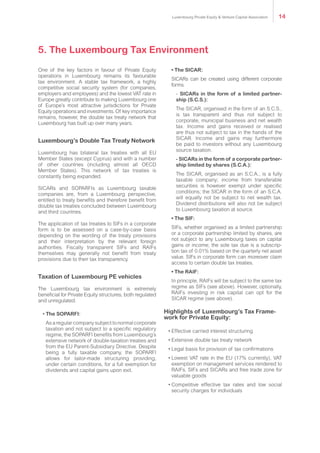 One of the key factors in favour of Private Equity
operations in Luxembourg remains its favourable
tax environment. A stable tax framework, a highly
competitive social security system (for companies,
employers and employees) and the lowest VAT rate in
Europe greatly contribute to making Luxembourg one
of Europe’s most attractive jurisdictions for Private
Equity operations and investments. Of key importance
remains, however, the double tax treaty network that
Luxembourg has built up over many years.
Luxembourg’s Double Tax Treaty Network
Luxembourg has bilateral tax treaties with all EU
Member States (except Cyprus) and with a number
of other countries (including almost all OECD
Member States). This network of tax treaties is
constantly being expanded.
SICARs and SOPARFIs as Luxembourg taxable
companies are, from a Luxembourg perspective,
entitled to treaty benefits and therefore benefit from
double tax treaties concluded between Luxembourg
and third countries.
The application of tax treaties to SIFs in a corporate
form is to be assessed on a case-by-case basis
depending on the wording of the treaty provisions
and their interpretation by the relevant foreign
authorities. Fiscally transparent SIFs and RAIFs
themselves may generally not benefit from treaty
provisions due to their tax transparency.
Taxation of Luxembourg PE vehicles
The Luxembourg tax environment is extremely
beneficial for Private Equity structures, both regulated
and unregulated.
• The SOPARFI:
As a regular company subject to normal corporate
taxation and not subject to a specific regulatory
regime, the SOPARFI benefits from Luxembourg’s
extensive network of double-taxation treaties and
from the EU Parent-Subsidiary Directive. Despite
being a fully taxable company, the SOPARFI
allows for tailor-made structuring providing,
under certain conditions, for a full exemption for
dividends and capital gains upon exit.
• The SICAR:
SICARs can be created using different corporate
forms.
- SICARs in the form of a limited partner-
ship (S.C.S.):
The SICAR, organised in the form of an S.C.S.,
is tax transparent and thus not subject to
corporate, municipal business and net wealth
tax. Income and gains received or realised
are thus not subject to tax in the hands of the
SICAR. Income and gains may furthermore
be paid to investors without any Luxembourg
source taxation.
- SICARs in the form of a corporate partner-
ship limited by shares (S.C.A.):
The SICAR, organised as an S.C.A., is a fully
taxable company; income from transferable
securities is however exempt under specific
conditions; the SICAR in the form of an S.C.A.
will equally not be subject to net wealth tax.
Dividend distributions will also not be subject
to Luxembourg taxation at source.
• The SIF:
SIFs, whether organised as a limited partnership
or a corporate partnership limited by shares, are
not subject to any Luxembourg taxes on capital
gains or income; the sole tax due is a subscrip-
tion tax of 0.01% based on the quarterly net asset
value. SIFs in corporate form can moreover claim
access to certain double tax treaties.
• The RAIF:
In principle, RAIFs will be subject to the same tax
regime as SIFs (see above). However, optionally,
RAIFs investing in risk capital can opt for the
SICAR regime (see above).
Highlights of Luxembourg’s Tax Frame-
work for Private Equity:
•	Effective carried interest structuring
•	Extensive double tax treaty network
•	Legal basis for provision of tax confirmations
•	Lowest VAT rate in the EU (17% currently), VAT
exemption on management services rendered to
RAIFs, SIFs and SICARs and free trade zone for
valuable goods
•	Competitive effective tax rates and low social
security charges for individuals
5. The Luxembourg Tax Environment
Luxembourg Private Equity & Venture Capital Association 14
 