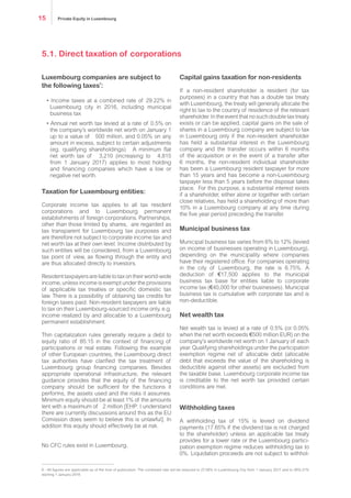 Luxembourg companies are subject to
the following taxes6
:
• Income taxes at a combined rate of 29.22% in
Luxembourg city in 2016, including municipal
business tax
• Annual net worth tax levied at a rate of 0.5% on
the company’s worldwide net worth on January 1
up to a value of € 500 million, and 0.05% on any
amount in excess, subject to certain adjustments
(eg. qualifying shareholdings). A minimum flat
net worth tax of € 3,210 (increasing to € 4,815
from 1 January 2017) applies to most holding
and financing companies which have a low or
negative net worth.
Taxation for Luxembourg entities:
Corporate income tax applies to all tax resident
corporations and to Luxembourg permanent
establishments of foreign corporations. Partnerships,
other than those limited by shares, are regarded as
tax transparent for Luxembourg tax purposes and
are therefore not subject to corporate income tax and
net worth tax at their own level. Income distributed by
such entities will be considered, from a Luxembourg
tax point of view, as flowing through the entity and
are thus allocated directly to investors.
Residenttaxpayersareliabletotaxontheirworld-wide
income, unless income is exempt under the provisions
of applicable tax treaties or specific domestic tax
law. There is a possibility of obtaining tax credits for
foreign taxes paid. Non-resident taxpayers are liable
to tax on their Luxembourg-sourced income only, e.g.
income realized by and allocable to a Luxembourg
permanent establishment.
Thin capitalization rules generally require a debt to
equity ratio of 85:15 in the context of financing of
participations or real estate. Following the example
of other European countries, the Luxembourg direct
tax authorities have clarified the tax treatment of
Luxembourg group financing companies. Besides
appropriate operational infrastructure, the relevant
guidance provides that the equity of the financing
company should be sufficient for the functions it
performs, the assets used and the risks it assumes.
No CFC rules exist in Luxembourg.
Capital gains taxation for non-residents
If a non-resident shareholder is resident (for tax
purposes) in a country that has a double tax treaty
with Luxembourg, the treaty will generally allocate the
right to tax to the country of residence of the relevant
shareholder. In the event that no such double tax treaty
exists or can be applied, capital gains on the sale of
shares in a Luxembourg company are subject to tax
in Luxembourg only if the non-resident shareholder
has held a substantial interest in the Luxembourg
company and the transfer occurs within 6 months
of the acquisition or in the event of a transfer after
6 months, the non-resident individual shareholder
has been a Luxembourg resident taxpayer for more
than 15 years and has become a non-Luxembourg
taxpayer less than 5 years before the disposal takes
place. For this purpose, a substantial interest exists
if a shareholder, either alone or together with certain
close relatives, has held a shareholding of more than
10% in a Luxembourg company at any time during
the five year period preceding the transfer.
Municipal business tax
Municipal business tax varies from 6% to 12% (levied
on income of businesses operating in Luxembourg),
depending on the municipality where companies
have their registered office. For companies operating
in the city of Luxembourg, the rate is 6.75%. A
deduction of €17,500 applies to the municipal
business tax base for entities liable to corporate
income tax (€40,000 for other businesses). Municipal
business tax is cumulative with corporate tax and is
non-deductible.
Net wealth tax
Net wealth tax is levied at a rate of 0.5% (or 0.05%
when the net worth exceeds €500 million) on the
company’s worldwide net worth on 1 January of each
year. Qualifying shareholdings under the participation
exemption regime net of allocable debt (allocable
debt that exceeds the value of the shareholding is
deductible against other assets) are excluded from
the taxable base. Luxembourg corporate income tax
is creditable to the net worth tax provided certain
conditions are met.
Withholding taxes
A withholding tax of 15% is levied on dividend
payments (17.65% if the dividend tax is not charged
to the shareholder) unless an applicable tax treaty
provides for a lower rate or the Luxembourg partici-
pation exemption regime reduces withholding tax to
0%. Liquidation proceeds are not subject to withhol-
5.1. Direct taxation of corporations
6 - All figures are applicable as of the time of publication. The combined rate will be reduced to 27.08% in Luxembourg City from 1 January 2017 and to 26%.01%
starting 1 January 2018.
Private Equity in Luxembourg15
 