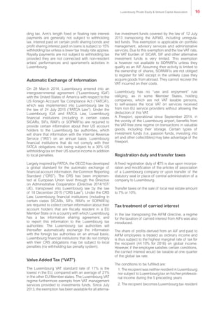 ding tax. Arm’s length fixed or floating rate interest
payments are generally not subject to withholding
tax. Interest paid on certain profit sharing bonds and
profit sharing interest paid on loans is subject to 15%
withholding tax unless a lower tax treaty rate applies.
Royalty payments are not subject to withholding tax
provided they are not connected with non-resident
artists’ performances and sportsmen’s activities in
Luxembourg.
Automatic Exchange of Information
On 28 March 2014, Luxembourg entered into an
intergovernmental agreement (“Luxembourg IGA”)
with the United States of America with respect to the
US Foreign Account Tax Compliance Act (“FATCA”),
which was implemented into Luxembourg law by
the law of 24 July 2015 (“FATCA Law”). Under the
Luxembourg IGA and FATCA Law, Luxembourg
financial institutions (including in certain cases
SICARs, SIFs, RAIFs or SOPARFIs) are required to
provide certain information about their US account
holders to the Luxembourg tax authorities, which
will share that information with the Internal Revenue
Service (“IRS”) on an annual basis. Luxembourg
financial institutions that do not comply with their
FATCA obligations risk being subject to a 30% US
withholding tax on their US source income in addition
to local penalties.
Largely inspired by FATCA, the OECD has developed
a global standard for the automatic exchange of
financial account information, the Common Reporting
Standard (“CRS”). The CRS has been implemen-
ted at European Union level through the Directive
on Administrative Cooperation (Directive 2014/107/
UE), transposed into Luxembourg law by the law
of 18 December 2015 (“CRS Law”). Under the CRS
Law, Luxembourg financial institutions (including in
certain cases SICARs, SIFs, RAIFs or SOPARFIs)
are required to collect certain information about their
account holders that are fiscally resident in a EU
Member State or in a country with which Luxembourg
has a tax information sharing agreement, and
to report this information to the Luxembourg tax
authorities: The Luxembourg tax authorities will
thereafter automatically exchange the information
with the foreign tax authorities on an annual basis.
Luxembourg financial institutions that do not comply
with their CRS obligations may be subject to local
penalties (no withholding tax penalty system).
Value Added Tax (“VAT”)
The Luxembourg VAT standard rate of 17% is the
lowest in the EU, compared with an average of 21%
in the other EU Member states. The Luxembourg VAT
regime furthermore exempts from VAT management
services provided to investments funds. Since July
2013, the exemption has been available for all alterna-
tive investment funds covered by the law of 12 July
2013 transposing the AIFMD, including unregula-
ted funds. This exemption is applicable on portfolio
management, advisory services and administrative
services. Due to this exemption and the low VAT rate,
the VAT burden of SICAR, SIF and other alternative
investment funds is very limited. This exemption
is however not available to SOPARFIs unless they
qualify as an AIF. Assuming their activity is limited to
the ownership of shares, SOPARFIs are not obliged
to register for VAT except in the unlikely case they
acquire goods from abroad. They cannot recover the
VAT incurred on their costs.
Luxembourg has no “use and enjoyment” rule
obliging, as in some Member States, holding
companies, which are not VAT taxable persons,
to self-assess the local VAT on services received
from non EU service providers without allowing the
deduction of this VAT.
A Freeport, operational since September 2014, in
the vicinity of the Luxembourg airport, benefits from
the VAT-free zone regime on transactions in valuable
goods, including their storage. Certain types of
investment funds (i.e. passion funds, investing into
art and other collectibles) may take advantage of the
Freeport.
Registration duty and transfer taxes
A fixed registration duty of €75 is due upon incorpo-
ration and modification of the articles of association
of a Luxembourg company or upon transfer of the
statutory seat or place of central administration of a
company to Luxembourg.
Transfer taxes on the sale of local real estate amount
to 7% or 10%.
Tax treatment of carried interest
In the law transposing the AIFM directive, a regime
for the taxation of carried interest from AIFs was also
introduced.
The share of profits derived from an AIF and paid to
AIFM employees is treated as ordinary income and
is thus subject to the highest marginal rate of tax for
the recipient (44.10% for 2016) on global income.
However, if the employee satisfies certain conditions,
the carried interest would be taxable at one quarter
of the global tax rate.
The conditions to be fulfilled are:
1. The recipient was neither resident in Luxembourg
nor subject to Luxembourg tax on his/her professio-
nal income during the 5 preceding years
2. The recipient becomes Luxembourg tax resident
Luxembourg Private Equity & Venture Capital Association 16
 