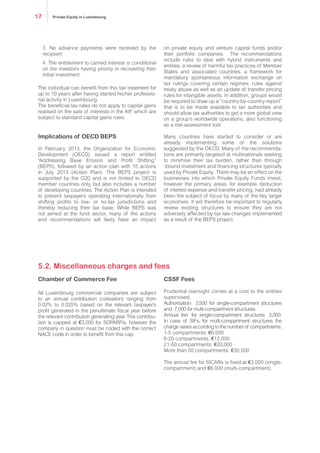 3. No advance payments were received by the
recipient
4. The entitlement to carried interest is conditional
on the investors having priority in recovering their
initial investment.
The individual can benefit from this tax treatment for
up to 10 years after having started his/her professio-
nal activity in Luxembourg.
The beneficial tax rates do not apply to capital gains
realised on the sale of interests in the AIF, which are
subject to standard capital gains rules.
Implications of OECD BEPS
In February 2013, the Organization for Economic
Development (OECD) issued a report entitled
“Addressing Base Erosion and Profit Shifting”
(BEPS), followed by an action plan with 15 actions
in July 2013 (Action Plan). The BEPS project is
supported by the G20 and is not limited to OECD
member countries only, but also includes a number
of developing countries. The Action Plan is intended
to prevent taxpayers operating internationally from
shifting profits to low- or no-tax jurisdictions and
thereby reducing their tax base. While BEPS was
not aimed at the fund sector, many of the actions
and recommendations will likely have an impact
on private equity and venture capital funds and/or
their portfolio companies. The recommendations
include rules to deal with hybrid instruments and
entities, a review of harmful tax practices of Member
States and associated countries, a framework for
mandatory spontaneous information exchange on
tax rulings covering certain regimes, rules against
treaty abuse as well as an update of transfer pricing
rules for intangible assets. In addition, groups would
be required to draw up a “country-by-country-report”
that is to be made available to tax authorities and
should allow tax authorities to get a more global view
on a group’s worldwide operations, also functioning
as a risk-assessment tool.
Many countries have started to consider or are
already implementing some of the solutions
suggested by the OECD. Many of the recommenda-
tions are primarily targeted at multinationals seeking
to minimise their tax burden, rather than through
-bound investment and financing structures typically
used by Private Equity. There may be an effect on the
businesses into which Private Equity Funds invest,
however the primary areas, for example deduction
of interest expense and transfer pricing, had already
been the subject of focus by many of the key larger
economies. It will therefore be important to regularly
review existing structures to ensure they are not
adversely affected by tax law changes implemented
as a result of the BEPS project.
Chamber of Commerce Fee
All Luxembourg commercial companies are subject
to an annual contribution (cotisation) ranging from
0.02% to 0.025% based on the relevant taxpayer’s
profit generated in the penultimate fiscal year before
the relevant contribution generating year. This contribu-
tion is capped at €3,000 for SOPARFIs, however the
company in question must be coded with the correct
NACE code in order to benefit from this cap.
CSSF Fees
Prudential oversight comes at a cost to the entities
supervised.
Authorisation: €3,500 for single-compartment structures
and €7,000 for multi-compartment structures.
Annual fee: for single-compartment structures €3,000.
In case of SIFs, for multi-compartment structures the
charge varies according to the number of compartments:
1-5 compartments: €6,000
6-20 compartments: €12,000
21-50 compartments: €20,000
More than 50 compartments: €30,000
The annual fee for SICARs is fixed at €3,000 (single-
compartment) and €6,000 (multi-compartment).
5.2. Miscellaneous charges and fees
Private Equity in Luxembourg17
 