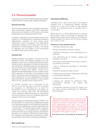 Luxembourgisoneof theEUMemberStateswiththelowest
effective taxes and social security charges for individuals.
Social security
Socialsecuritycontributionsarecomputedontheannual
gross remuneration capped at €115,261. Self-emplo-
yed persons are subject to a 23.2% rate on their gross
professional income capped at also €115,261.
In addition, employees and self-employed persons are
subject to a 1.4% dependency contribution (assurance
dépendance) assessed on their annual gross
professional income (uncapped). This dependency
contribution applies to all income (and not only to
employment or self-employed income) in the hands
of taxpayers who are subject to the Luxembourg
mandatory State social security regime.
Income tax
Resident taxpayers are subject to income tax on their
worldwide income. Non-resident taxpayers are only
subject to income tax on Luxembourg-sourced income.
Taxable income is assessed on the basis of total income
less exemptions, deductible expenses and allowances.
The law provides for many exemptions and deductions
especially for families with children. Income tax is
progressive with rates between 0% and a maximum 40%
and is assessed on the basis of the taxpayers’ family
status. This tax rate is itself increased by an employment
fund contribution of 7% or 9% (depending on the family
status and level of income) resulting in a top marginal
rate of 44.10%. (45.60% as from January 2017).
In principle personal tax is assessed on the
basis of an annual tax return that must be lodged
by taxpayers. A withholding tax is levied on
employment income (progressive withholding tax
scale) and director’s fees (20% flat withholding
under conditions). Withholding taxes on employment
income and director’s fees are creditable against the
taxpayer’s final income tax liability.
Aspecialregimeforhighlyskilledworkers(“HSWs”),who
are seconded to a Luxembourg undertaking belonging
to an international group or are recruited from abroad by
a Luxembourg undertaking, has been applicable since
1 January 2011. This special regime consists - subject to
certain conditions – of an exemption from Luxembourg
personal income tax on certain expenses and allowan-
ces paid to or on behalf of HSWs due to their expatria-
tion. However these expenses and allowances remain
tax deductible costs for the Luxembourg undertaking.
Net wealth tax
There is no net wealth tax for individuals.
Inheritance/Gift tax
Inheritance tax is due on the value of all property
inherited from a Luxembourg resident whereas
transfer tax is due on the value of real property
located in Luxembourg that is inherited from a
non-resident.
Where the heir is a direct descendant or a spouse
with children, there is in principle no inheritance tax
liability. Gift tax rates vary according to the degree of
kinship between the donor and the donee, ranging
from 1.8% to 14.4%.
Summary of tax-related features:
• Attractive effective tax rates
• Broad participation exemption regime
• Significant exemptions from withholding tax on
dividends
• No withholding tax on interest, royalties and
liquidation proceeds
• No capital / stamp duties on the sale of shares in
a Luxembourg company
• Use of international exchange of information
standards
• Extensive double tax treaty network
• Transfer pricing and thin capitalization adhering
to international standards
• Advance tax clearance system
• Specific tax regimes for investment funds,
securitization activities, risk capital and
reinsurance
• Competitive personal income tax regime and
low social security contributions for employers
and employees
“The positive feedback we receive from our
clients as to the ability of the Luxembourg PE
industry to service multicultural managers,
both experienced and also new to the
Luxembourg regulatory regime, continues to
be a major benefit to our business as a third
party super ManCo and one that we expect
to build on in the years to come.”
Robert Munday, Senior Portfolio Manager, BIL Manage Invest
5.3. Personal taxation
Luxembourg Private Equity & Venture Capital Association 18
 