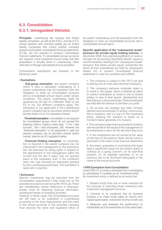 Principles: Luxembourg law requires that limited
liability companies, as well as the S.N.C. and the S.C.S.
whose partners with unlimited liability are all limited
liability companies that control another company
prepare and publish consolidated financial statements.
S.C.Sp. are not required to produce consolidated
financial statements. If consolidated annual accounts
are required, most companies ensure today that their
preparation is actually done in Luxembourg, either
internally or through specialised service providers.
Consolidation exemptions are foreseen in the
following cases:
• Exemptions
- Sub-group exemption: any parent company
which is also a subsidiary undertaking of a
parent undertaking may be exempted from the
obligation to draw up consolidated accounts
and a consolidated annual report under certain
conditions. The parent undertaking might be
governed by the law of a Member State of the
EU or not, but different conditions apply. This
exemption is not applicable if the Luxembourg
parent company has its securities (shares and/or
bonds) listed on an EU regulated market.
- Thresholdexemption: consolidation is not required
for consolidated groups which do not exceed the
following metrics: balance sheet total: €17.5m / total
turnover: €35m / total employees: 250. However, the
”threshold exemption” is not applicable in case the
relevant company has its securities (shares and/or
bonds) listed on an EU regulated market.
- Financial Holding exemption: no consolida-
tion is required if the parent company has not
intervened in the management of the subsidiary,
has not exercised its voting rights in respect of
the appointment of the management within the
current and the last 5 years, has not granted
loans to the subsidiary and, if the conditions
were met, has received an exemption granted
by the Luxembourg authorities. This exemption is
quite rare in practice.
• Exclusions
Specific investments may be excluded from the
consolidation requirement if they meet one of five
possible exclusions as set out by the 1915 Law. These
are: immateriality, severe restrictions or dispropor-
tionate costs on obtaining financial information,
subsequent resale or diverging activities.
However, in these cases, the consolidated accounts
will still have to be published in Luxembourg
according to the local requirements and the notes
to the annual accounts of the excluded company
must disclose the name and registered office of
the parent undertaking and the exemption from the
obligation to draw up consolidated accounts and a
consolidated annual report.
Specific application of the “subsequent resale”
exclusion for private equity holding vehicles: In
December 2009, the Luxembourg Ministry of Justice,
through the Accounting Standards Board, issued a
recommendation relating to the “subsequent resale”
exclusion that allows private equity companies (for
which all their subsidiaries are held for subsequent
resale) not to present consolidated financial
statements in case six conditions are fulfilled:
1. The company is subject to the 1915 Law and
is held by one or more well-informed investor(s)
2. The company’s exclusive corporate object is
to invest in risk capital, which is defined as direct
or indirect contribution of funds to one or several
entities in view of their launch, development and
their listing on a stock exchange. These investments
are held with the intention to sell them at a profit
3. An ex-ante exit strategy has been formally
defined and documented in writing, communica-
ted to investors, and it is part of the investment
policy, implying the intention to divest on a
mid-term basis (generally 3 to 8 years)
4. The company’s objective is to provide its investors
with the benefit of the results of the management of
its investments in return for the risk which they incur
5. If the investments are not carried at fair value
on the face of the balance sheet, the fair value is
disclosed in the notes to the financial statements
6. Any event, guarantee or uncertainty that might
have a significant impact on the entity’s ability to
continue as a going concern, on its cash-flow
situation, on its available liquidities or on its
solvency has to be disclosed adequately in the
notes to the annual accounts.
• IFRS Exemption from Consolidation
Under IFRS 10, an entity is exempted from consolidating
its subsidiaries if it qualifies as an “investment entity”.
An investment entity is defined as an entity that:
1. Obtains funds from one or more investors for
the purpose of providing those investor(s) with
investment management services
2. Commits to its investor(s) that its business
purpose is to invest funds solely for returns from
capital appreciation, investment income or both and
3. Measures and evaluates the performance of
substantially all of its investments on a fair value basis.
6.3. Consolidation
6.3.1. Unregulated Vehicles
Luxembourg Private Equity & Venture Capital Association 22
 