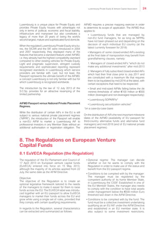 The regulation of the EU Parliament and Council of
17 April 2013 on European venture capital funds
(EuVECA) entered into force on 15 May 2013,
although the majority of its articles applied from 22
July, the same date as the AFIM Directive.
Objective:
The objective of the Regulation is to create an
optional legislative framework tailored to the needs
of the managers to make it easier for them to raise
funds across the EU. The EUVECA label was introdu-
ced together with an EU passport to allow EuVECA
managers to market their funds across the EU and
grow while using a single set of rules, provided that
they comply with certain qualifying requirements.
In regards to the Regulation, several characteristics
can be extracted and summarized as follows:
•	Optional regime: The manager can decide
whether or not he wants to comply with the
Regulation in order to make use of the status and
benefit from the EU passport regime.
•	Conditions to be complied with by the manager:
The manager must be registered by the
competent authority of its home Member State,
in Luxembourg the CSSF. Established in one of
the EU Member States, the manager also needs
to comply with the condition to have total assets
under management below the €500 million Euro
threshold laid down in the AIFM Directive.
•	Conditions to be complied with by the fund: The
fund must be a collective investment undertaking
qualifying as an EU AIF under the AIFM Directive
and established in an EU member state. It is
also subject to some investment restrictions.
8. The Regulations on European Venture
Capital Funds
WhentheregulatedLuxembourgPrivateEquitystructu-
res, the SICAR and the SIF, were introduced in 2004
and 2007 respectively, they displayed many of the
features that became a standard feature under AIFMD,
i.e. they already had the highest compatibility standard
compared to other existing vehicles for Private Equity.
Light and pragmatic supervision, stringent custody
requirements and sophisticated reporting represent
recognised standards in Luxembourg which service
providers are familiar with. Last, but not least, the
Passport represents the ultimate benefit of the AIFMD,
a concept Luxembourg is not only familiar with but for
which Luxembourg is recognized worldwide.
The introduction by the law of 12 July 2013 of the
S.C.Sp. provides for an attractive revamping of the
limited partnership.
AIFMD Passport versus National Private Placement
Regimes.
While the distribution of certain AIFs in the EU is still
subject to various national private placement regimes
(“NPPR”), the introduction of the Passport will enable a
non-EU AIFM to market a Luxembourg AIF to professio-
nal investors in any Member State without an additio-
nal authorisation or registration obligation. The AIFMD
requiresaprecisemappingexerciseinordertodetermine
its scope of application. The AIFMD thus applies to:
• Luxembourg funds that are managed by
non-EU fund managers, for as long as NPPRs
have not been phased out and depending on the
decision of each individual EU country (at the
latest currently foreseen for 2018)
• Managers of some closed-ended AIFs existing
at the final date of transposition may benefit from
grandfathering clauses, namely:
1. Managers of closed-ended AIFs “which do not
make any additional investments” after mid-2013
2. Managers of fully subscribed closed-ended AIFs
which had their final close prior to July 2011 and
are constituted with a maximum life that requires
them to be liquidated by mid-2016 at the latest, with
certain exceptions that need to be respected
• Small and mid-sized AIFMs falling below the de
minimis thresholds of either €100 million or €500
million (leveraged and non-leveraged respectively)
• Luxembourg SOPARFIs*
• Luxembourg securitization vehicles*
*on a case-by-case basis
Onthedistributionof AIFsthenextimportantmilestone
dates of the AIFMD (availability of EU passport for
third-country alternative funds and alternative fund
managers) and mid-2018 (end of EU national private
placement regimes).
8.1 EuVECA Regulation (the Regulation)
Luxembourg Private Equity & Venture Capital Association 24
 