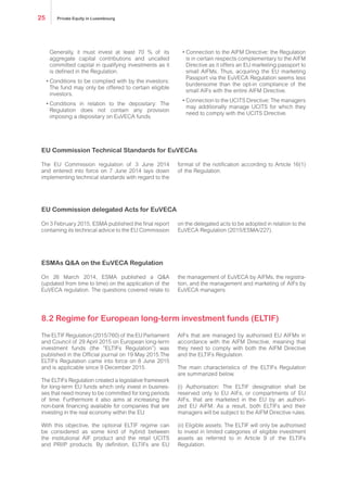 Generally, it must invest at least 70% of its
aggregate capital contributions and uncalled
committed capital in qualifying investments as it
is defined in the Regulation.
•	Conditions to be complied with by the investors:
The fund may only be offered to certain eligible
investors.
•	Conditions in relation to the depositary: The
Regulation does not contain any provision
imposing a depositary on EuVECA funds.
•	Connection to the AIFM Directive: the Regulation
is in certain respects complementary to the AIFM
Directive as it offers an EU marketing passport to
small AIFMs. Thus, acquiring the EU marketing
Passport via the EuVECA Regulation seems less
burdensome than the opt-in compliance of the
small AIFs with the entire AIFM Directive.
•	Connection to the UCITS Directive: The managers
may additionally manage UCITS for which they
need to comply with the UCITS Directive.
The EU Commission regulation of 3 June 2014
and entered into force on 7 June 2014 lays down
implementing technical standards with regard to the
format of the notification according to Article 16(1)
of the Regulation.
On 3 February 2015, ESMA published the final report
containing its technical advice to the EU Commission
on the delegated acts to be adopted in relation to the
EuVECA Regulation (2015/ESMA/227).
On 26 March 2014, ESMA published a Q&A
(updated from time to time) on the application of the
EuVECA regulation. The questions covered relate to
the management of EuVECA by AIFMs, the registra-
tion, and the management and marketing of AIFs by
EuVECA managers.
The ELTIF Regulation (2015/760) of the EU Parliament
and Council of 29 April 2015 on European long-term
investment funds (the “ELTIFs Regulation”) was
published in the Official journal on 19 May 2015.The
ELTIFs Regulation came into force on 8 June 2015
and is applicable since 9 December 2015.
The ELTIFs Regulation created a legislative framework
for long-term EU funds which only invest in busines-
ses that need money to be committed for long periods
of time. Furthermore it also aims at increasing the
non-bank financing available for companies that are
investing in the real economy within the EU.
With this objective, the optional ELTIF regime can
be considered as some kind of hybrid between
the institutional AIF product and the retail UCITS
and PRIIP products. By definition, ELTIFs are EU
AIFs that are managed by authorised EU AIFMs in
accordance with the AIFM Directive, meaning that
they need to comply with both the AIFM Directive
and the ELTIFs Regulation.
The main characteristics of the ELTIFs Regulation
are summarized below.
(i) Authorisation: The ELTIF designation shall be
reserved only to EU AIFs, or compartments of EU
AIFs, that are marketed in the EU by an authori-
zed EU AIFM. As a result, both ELTIFs and their
managers will be subject to the AIFM Directive rules.
(ii) Eligible assets: The ELTIF will only be authorised
to invest in limited categories of eligible investment
assets as referred to in Article 9 of the ELTIFs
Regulation.
EU Commission Technical Standards for EuVECAs
EU Commission delegated Acts for EuVECA
ESMAs Q&A on the EuVECA Regulation
8.2 Regime for European long-term investment funds (ELTIF)
Private Equity in Luxembourg25
 