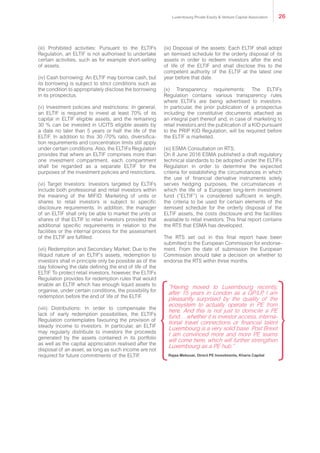 (iii) Prohibited activities: Pursuant to the ELTIFs
Regulation, an ELTIF is not authorised to undertake
certain activities, such as for example short-selling
of assets.
(iv) Cash borrowing: An ELTIF may borrow cash, but
its borrowing is subject to strict conditions such as
the condition to appropriately disclose the borrowing
in its prospectus.
(v) Investment policies and restrictions: In general,
an ELTIF is required to invest at least 70% of its
capital in ELTIF eligible assets, and the remaining
30 % can be invested in UCITS eligible assets by
a date no later than 5 years or half the life of the
ELTIF. In addition to this 30 /70% ratio, diversifica-
tion requirements and concentration limits still apply
under certain conditions. Also, the ELTIFs Regulation
provides that where an ELTIF comprises more than
one investment compartment, each compartment
shall be regarded as a separate ELTIF for the
purposes of the investment policies and restrictions.
(vi) Target Investors: Investors targeted by ELTIFs
include both professional and retail investors within
the meaning of the MIFID. Marketing of units or
shares to retail investors is subject to specific
disclosure requirements. In addition, the manager
of an ELTIF shall only be able to market the units or
shares of that ELTIF to retail investors provided that
additional specific requirements in relation to the
facilities or the internal process for the assessment
of the ELTIF are fulfilled.
(vii) Redemption and Secondary Market: Due to the
illiquid nature of an ELTIF’s assets, redemption to
investors shall in principle only be possible as of the
day following the date defining the end of life of the
ELTIF. To protect retail investors, however, the ELTIFs
Regulation provides for redemption rules that would
enable an ELTIF which has enough liquid assets to
organise, under certain conditions, the possibility for
redemption before the end of life of the ELTIF.
(viii) Distributions: In order to compensate the
lack of early redemption possibilities, the ELTIFs
Regulation contemplates favouring the provision of
steady income to investors. In particular, an ELTIF
may regularly distribute to investors the proceeds
generated by the assets contained in its portfolio
as well as the capital appreciation realised after the
disposal of an asset, as long as such income are not
required for future commitments of the ELTIF.
(ix) Disposal of the assets: Each ELTIF shall adopt
an itemised schedule for the orderly disposal of its
assets in order to redeem investors after the end
of life of the ELTIF and shall disclose this to the
competent authority of the ELTIF at the latest one
year before that date.
(x) Transparency requirements: The ELTIFs
Regulation contains various transparency rules
where ELTIFs are being advertised to investors.
In particular, the prior publication of a prospectus
including the constitutive documents attached as
an integral part thereof and, in case of marketing to
retail investors and the publication of a KID pursuant
to the PRIP KID Regulation, will be required before
the ELTIF is marketed.
(xi) ESMA Consultation on RTS:
On 8 June 2016 ESMA published a draft regulatory
technical standards to be adopted under the ELTIFs
Regulation in order to determine the expected
criteria for establishing the circumstances in which
the use of financial derivative instruments solely
serves hedging purposes, the circumstances in
which the life of a European long-term investment
fund (“ELTIF”) is considered sufficient in length,
the criteria to be used for certain elements of the
itemised schedule for the orderly disposal of the
ELTIF assets, the costs disclosure and the facilities
available to retail investors. This final report contains
the RTS that ESMA has developed.
The RTS set out in this final report have been
submitted to the European Commission for endorse-
ment. From the date of submission the European
Commission should take a decision on whether to
endorse the RTS within three months.
“Having moved to Luxembourg recently,
after 15 years in London as a GP/LP, I am
pleasantly surprised by the quality of the
ecosystem to actually operate in PE from
here. And this is not just to domicile a PE
fund… whether it is investor access, interna-
tional travel connections or financial talent
Luxembourg is a very solid base. Post Brexit
I am convinced more and more PE teams
will come here, which will further strengthen
Luxembourg as a PE hub.”
Rajaa Mekouar, Direct PE Investments, Kharis Capital
Luxembourg Private Equity & Venture Capital Association 26
 