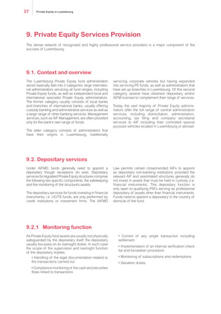 The Luxembourg Private Equity fund administration
sector basically falls into two categories: large interna-
tionaladministratorsservicingallfundranges,including
Private Equity funds, as well as independent local and
international specialist Private Equity administrators.
The former category usually consists of local banks
and branches of international banks, usually offering
custody banking and administrative services as well as
a large range of other banking services. Management
services, such as AIF Management, are often provided
only for the bank’s own range of funds.
The latter category consists of administrators that
have their origins in Luxembourg, traditionally
servicing corporate vehicles but having expanded
into servicing PE funds, as well as administrators that
have set up branches in Luxembourg. Of this second
category, several have obtained depositary and/or
AIFM licenses to complement their range of services.
Today, the vast majority of Private Equity adminis-
trators offer the full range of central administration
services, including domiciliation, administration,
accounting, tax filing and company secretarial
services to AIF including their controlled special
purpose vehicles located in Luxembourg or abroad.
Under AIFMD, funds generally need to appoint a
depositary though exceptions do exist. Depositary
servicesforregulatedPrivateEquitystructurescomprise
the following two specific components: the safekeeping
and the monitoring of the structure’s assets.
The depositary services for funds investing in financial
instruments, i.e. UCITS funds, are only performed by
credit institutions or investment firms. The AIFMD
Law permits certain closed-ended AIFs to appoint
as depositary non-banking institutions provided the
relevant AIF and assimilated structures generally do
not invest in assets that must be held in custody (i.e.
financial instruments). This depositary function is
only open to qualifying PSFs serving as professional
depositary of assets other than financial instruments.
Funds need to appoint a depositary in the country of
domicile of the fund.
As Private Equity fund assets are usually not physically
safeguarded by the depositary itself, the depositary
usually focusses on its oversight duties. In such case
the scope of the supervision and oversight function
of the depositary implies:
• Handling of the legal documentation related to
the transactions carried out
• Compliance monitoring of the cash and securities
flows linked to transactions
• Control of any single transaction including
settlement
• Implementation of an internal verification check
list and escalation procedure
• Monitoring of subscriptions and redemptions
• Valuation duties.
9.1. Context and overview
9.2. Depositary services
9.2.1 Monitoring function
The dense network of recognized and highly professional service providers is a major component of the
success of Luxembourg.
9. Private Equity Services Provision
Private Equity in Luxembourg27
 
