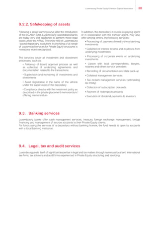 Following a steep learning curve after the introduction
of the SICAR in 2004, Luxembourg based depositaries
are today very well positioned to perform these legal
dutiesundertheAIFMD.Theknow-howof Luxembourg
-based depositary institutions in providing a full range
of customised services for Private Equity structures is
nowadays widely recognized.
The services cover all investment and divestment
processes, such as:
• Follow-up of board approval process as well
as collection of underlying agreements and
documentation related to the transactions
• Supervision and monitoring of investments and
divestments
• Asset registration in the name of the vehicle
under the supervision of the depositary
• Compliance checks with the investment policy as
described in the private placement memorandum/
offering memorandum
In addition, the depositary, in its role as paying agent
or in cooperation with the transfer agent, may also
offer among others, the following services:
• Processing of payments linked to the underlying
investments
• Collection of interest income and dividends from
underlying investments
• Processing of corporate events on underlying
investments
• Liaison with local correspondents, lawyers,
notaries and others service providers
• Recording of documentation and data back-up
• Collateral management services
• Tax reclaim management services (withholding
tax treaty)
• Collection of subscription proceeds
• Payment of redemption amounts
• Execution of dividend payments to investors.
Luxembourg banks offer cash management services, treasury, foreign exchange management, bridge
financing and management of escrow accounts to their Private Equity clients.
For funds using the services of a depositary without banking license, the fund needs to open its accounts
with a local banking institution.
Luxembourg avails itself of significant expertise in legal and tax matters through numerous local and international
law firms, tax advisors and audit firms experienced in Private Equity structuring and servicing.
9.2.2. Safekeeping of assets
9.3.	Banking services
9.4.	 Legal, tax and audit services
Luxembourg Private Equity & Venture Capital Association 28
 