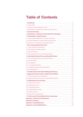 Table of Contents
1. Introduction .............................................................................................................. 4
1.1. About LPEA ............................................................................................................. 4
1.2. Foreword by the President of LPEA ......................................................................... 4
1.3. Message from the Minister of Finance of Luxembourg ............................................. 5
2. Executive Summary ................................................................................................. 6
3. Luxembourg – a conducive environment for Private Equity ................................. 6
4. Private Equity – Legal Framework ........................................................................... 8
4.1. Non-regulated (standard commercial) companies ................................................... 9
4.2. Directly regulated or indirectly supervised structures ............................................. 10
4.3. Features of Luxembourg Private Equity vehicles ..................................................... 11
5. The Luxembourg Tax Environment ........................................................................ 14
5.1. Direct taxation of corporations ............................................................................... 15
5.2. Miscellaneous charges and fees ............................................................................ 17
5.3. Personal taxation ....................................................................................................18
5.4. Structuring by means of Luxembourg vehicles ....................................................... 19
6. Accounting Framework for Luxembourg PE vehicles .......................................... 20
6.1. Accounting standards and audit requirements ...................................................... 20
6.2. Valuation Rules ...................................................................................................... 21
6.3. Consolidation ......................................................................................................... 22
6.3.1. Unregulated Vehicles .......................................................................................... 22
6.3.2. Regulated Vehicles (SICARs and SIFs) ................................................................ 23
6.4. Profit Repatriation ................................................................................................... 23
7. The Alternative Investment Fund Managers Directive ......................................... 23
8. Regime for European venture capital funds (EuVECA) ........................................ 24
8.1. EuVECA Regulation (the Regulation) ...................................................................... 24
8.2. Regime for European long-term investment funds (ELTIF) ....................................... 25
9. Private Equity service provision ............................................................................ 27
9.1. Context and overview ............................................................................................. 27
9.2. Depositary services ............................................................................................... 27
9.2.1. Monitoring function .............................................................................................. 27
9.2.2. Safekeeping of assets ......................................................................................... 28
9.3. Banking services .................................................................................................... 28
9.4. Legal, tax and audit services ................................................................................... 28
10. How to set up a Private Equity Fund in Luxembourg ........................................... 29
Appendix 1: Double Tax Treaty Network .................................................................. 30
Appendix 2: Glossary ................................................................................................. 31
Appendix 3: Useful References ................................................................................. 33
Appendix 4: List of LPEA Members ........................................................................... 33
 