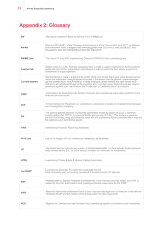 Appendix 2: Glossary
AIF Alternative Investment Fund as defined in the AIFMD Law.
AIFMD
Directive 2011/61/EU of the European Parliament and of the Council of 8 June 20111 on Alterna-
tive Investment Fund Managers and amending Directives 2003/41/EC and 2009/65/EC and
Regulations (EC) No 1060/2009 and (EU) No 1095/2010.
AIFMD Law The Law of 12 July 2013 implementing Directive 2011/61/EU into Luxembourg law.
Capital Call
Written notice to Limited Partners requesting them to make a capital contribution to the fund vehicle
(within the limits of their subscription commitment) in order to permit the fund vehicle to pay for its
investments or to pay expenses.
Carried Interest
Carried interest or carry is a share of the profits of the fund vehicle that is paid to the general partner
and/or the investment manager/advisor in excess of the amount that the general partner/manager/
advisor contributes to the fund vehicle. In order to receive carried interest, the fund vehicle must
first return all capital contributed by the investors, and, in certain cases, the fund must also return a
previously agreed-upon rate of return (the "hurdle rate" or "preferred return") to investors.
CSSF
Commission de Surveillance du Secteur Financier, the Luxembourg supervisory authority of the
financial services sector.
FCP
Fonds Commun de Placement, an undivided co-ownership of assets or proprietorship managed
by a management company.
GP
The general partner of either a corporate partnership limited by shares (S.C.A.), a common
limited partnership (S.C.S.) or a special limited partnership (S.C.Sp.). The managing general
partner is normally jointly and severally liable with the partnership for any liabilities which may not
be satisfied out of partnership assets.
IFRS International Financial Reporting Standards.
1915 Law Law of 10 August 1915 on commercial companies, as amended.
LP
The limited partner, typically an investor or limited shareholder in a fund vehicle; limited partners
enjoy limited liability (i.e., up to the amount invested or committed for investment).
LPEA Luxembourg Private Equity & Venture Capital Association.
Lux GAAP
Luxembourg Generally Accepted Accounting Principles.
Most frequently used accounting framework in Luxembourg for PE vehicles.
PSF
Professionnel du Secteur Financier, a professional of the financial services sector; each PSF is
subject to the prior authorisation and ongoing prudential supervision by the CSSF.
RAIF
Reserved Alternative Investment Fund, a fund structure with legal and tax features of the well-es-
tablished SICAR and SIF, without those being subject to direct regulation.
RCS Registre de Commerce et des Sociétés, the Luxembourg register of commerce and companies.
Private Equity in Luxembourg31
 