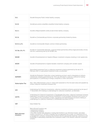 S.A. Société Anonyme; Public limited liability company.
S.A.S. Société par actions simplifiée; simplified limited liability company.
S.à r.l. Société à Responsabilité Limité; private limited liability company.
S.C.A. Société en Commandite par Actions; corporate partnership limited by shares.
S.C.S. (L.P.) Société en Commandite Simple; common limited partnership.
S.C.Sp. (S.L.P.)
Société en Commandite Spéciale, a special limited partnership without legal personality introdu-
ced into Luxembourg law by the AIFMD Law.
SICAR Société d’Investissement en Capital à Risque, investment company investing in risk capital only.
SICAV Société d’Investissement à Capital Variable; investment company with variable capital.
SIF
Specialized Investment Fund, a collective investment scheme governed by the law of 13
February 2007 on specialised investment funds, as amended.
SOPARFI
Société de Partipation Financière, a mere marketing acronym used to designate an ordinary
commercial company governed by the 1915 Law and which is used as a vehicle for holding
participations in Luxembourg or foreign companies or other instruments.
Subscription Tax
Also: Taxe d’Abonnement; a tax of 1 basis point assessed on the net asset value and payable by
certain collective investment schemes only.
UCI
Undertakings for Collective Investments; collective investment schemes governed by the law of
17 December 2010 relating to undertakings for collective investment, as amended.
UCITS
Undertaking for Collective Investments in Transferable Securities; collective investment schemes
organized in accordance with Directive 2009/65/EC of the European Parliament and Council of
13 July 2009 on the coordination of laws, regulations and administrative provisions relating to
undertakings for collective investment in transferable securities (UCITS).
VAT Value Added Tax.
Well-informed
investors
Well-informed investors are:
• Institutional investors
• Professional investors
• Any other investor who declares in writing that he/she/it is an informed investor, and either
invests a minimum of €125,000 or benefits from an appraisal from a bank, an investment firm or
a management company certifying that he/she/it has the appropriate expertise, experience and
knowledge to adequately understand the investment made in the relevant collective investment
scheme.
Luxembourg Private Equity & Venture Capital Association 32
 
