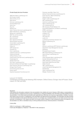 Private Equity Services Providers
ABN Amro Bank (Luxembourg) S.A.
AIG Europe Limited
Allen & Overy, S.C.S.
Alter Domus
Amicorp Luxembourg, S.A.
Arendt & Medernach
Astris S.àr.l.
Atoz S.A.
AVEGA S.àr.l
Aztec Financial Services (Luxembourg) S.A.
Baker & McKenzie Luxembourg
Banque de Luxembourg
BDO Tax and Accounting
BIL Luxembourg
Bonn & Schmitt
Bonn Steichen & Partners
Brown Brothers Harriman
Caceis Bank Luxembourg S.A.
Capita Fiduciary S.A.
Carey S.A.
CBP Quilvest S.A.
Centralis S.A.
Citco Luxembourg
Citibank Europe plc, Luxembourg branch
Clément & Avocats
Clifford Chance, S.C.S.
Credit Suisse Fund Services (Luxembourg) S.A.
Crestbridge S.A.
Deloitte Audit S.àr.l.
DLA Piper Luxembourg S.àr.l.
Edmond de Rothschild Asset Mgmt. (Luxembourg)
Elian Fiduciary Services (Luxembourg) S.àr.l.
Elvinger Hoss Prussen
Ernst & Young Services S.A.
Etude Loesch
Experta Corporate & Trust Services S.A.
Fiduciaire Jean-Marc Faber S.àr.l.
Gentoo Financial Services (Luxembourg) S.A.
Grant Thornton Weber & Bontemps
Halsey Group S.àr.l.
Hogan Lovells (Luxembourg) LLP
ING Luxembourg S.A.
Intertrust (Luxembourg) S.àr.l.
IPES (Luxembourg) S.A.
JTC (Luxembourg) S.A.
KBL European Private Bankers S.A.
King & Wood Mallesons (SJ Berwin Luxembourg)
KPMG Luxembourg,
Société coopérative
Linklaters LLP
Loyens & Loeff
LRI Invest S.A.
Luther S.A.
Luxembourg Investment Solutions S.A.
Mazars Luxembourg S.A.
MNKS
Ogier
Dentons Luxembourg (OPF Partners Luxembourg)
Oppenheim Asset Management Services
Pandomus
Pricewaterhouse Coopers
RBS Global Banking (Luxembourg) S.A.
Sanne Group (Luxembourg) S.A.
SGG S.A.
Intesa Sanpaolo Bank Luxembourg S.A.
Société Générale Bank & Trust
SS&C GlobeOp (Luxembourg) S.àr.l.
State Street Global Services (AIS)
Stibbe Avocats
TMF Luxembourg S.A.
United International Management S.A.
Vandenbulke
Vistra Luxembourg S.àr.l
Wildgen, Partners in Law
List as of 31/10/2016
Contributions provided by the following LPEA members: Clifford Chance, Elvinger, Hoss & Prussen, Etude
Loesch, EY, PwC and SGG.
Luxembourg Private Equity & Venture Capital Association 34
 