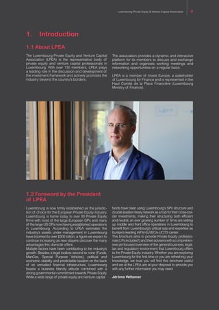 1.	Introduction
1.1 About LPEA
The Luxembourg Private Equity and Venture Capital
Association (LPEA) is the representative body of
private equity and venture capital professionals in
Luxembourg. With over 135 members, LPEA plays
a leading role in the discussion and development of
the investment framework and actively promotes the
industry beyond the country’s borders.
The association provides a dynamic and interactive
platform for its members to discuss and exchange
information and organises working meetings and
networking opportunities on a regular basis.
LPEA is a member of Invest Europe, a stakeholder
of Luxembourg for Finance and is represented in the
Haut Comité de la Place Financière (Luxembourg
Ministry of Finance).
1.2 Foreword by the President
of LPEA
Luxembourg is now firmly established as the jurisdic-
tion of choice for the European Private Equity industry.
Luxembourg is home today to over 80 Private Equity
firms with most of the large European GPs and many
of the large US GPs now having established operations
in Luxembourg. According to LPEA estimates the
industry’s assets under management in Luxembourg
have boomed to over €300 billion, a figure we expect to
continue increasing as new players discover the many
advantages this domicile offers.
Multiple factors have been contributing to the industry’s
growth. Besides a legal toolbox second to none (Funds,
ManCos, Special Purpose Vehicles), political and
economic stability, and predictable taxation on the back
of an unrivalled financial infrastructure, Luxembourg
boasts a business friendly attitude combined with a
strong governmental commitment towards Private Equity.
While a wide range of private equity and venture capital
funds have been using Luxembourg’s SPV structure and
doubletaxationtreatynetworkasahubfortheircross-bor-
der investments, making their structuring both efficient
and neutral, an ever growing number of firms are setting
up middle and front office operations in Luxembourg to
benefit from Luxembourg’s critical size and expertise as
Europe’s leading AIFM-EuVECA-UCITS center.
This brochure aims to provide Private Equity professio-
nals(LPsincluded!)andtheiradviserswithacomprehen-
sive yet focused overview of the general business, legal,
tax and regulatory environment that Luxembourg offers
to the Private Equity industry. Whether you are exploring
Luxembourg for the first time or you are refreshing your
knowledge, we trust you will find this brochure useful
and we at the LPEA are at your disposal to provide you
with any further information you may need.
Jérôme Wittamer
Luxembourg Private Equity & Venture Capital Association 4
 