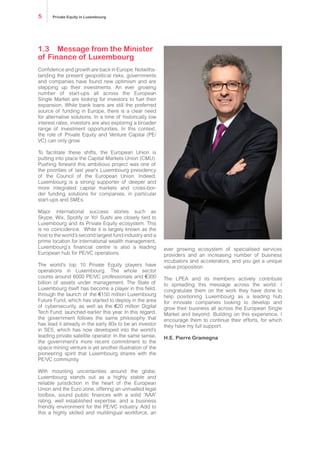 1.3	Message from the Minister
of Finance of Luxembourg
Confidence and growth are back in Europe. Notwiths-
tanding the present geopolitical risks, governments
and companies have found new optimism and are
stepping up their investments. An ever growing
number of start-ups all across the European
Single Market are looking for investors to fuel their
expansion. While bank loans are still the preferred
source of funding in Europe, there is a clear need
for alternative solutions. In a time of historically low
interest rates, investors are also exploring a broader
range of investment opportunities. In this context,
the role of Private Equity and Venture Capital (PE/
VC) can only grow.
To facilitate these shifts, the European Union is
putting into place the Capital Markets Union (CMU).
Pushing forward this ambitious project was one of
the priorities of last year’s Luxembourg presidency
of the Council of the European Union. Indeed,
Luxembourg is a strong supporter of deeper and
more integrated capital markets and cross-bor-
der funding solutions for companies, in particular
start-ups and SMEs.
Major international success stories such as
Skype, Wix, Spotify or Yo! Sushi are closely tied to
Luxembourg and its Private Equity ecosystem. This
is no coincidence. While it is largely known as the
host to the world’s second largest fund industry and a
prime location for international wealth management,
Luxembourg‘s financial centre is also a leading
European hub for PE/VC operations.
The world’s top 10 Private Equity players have
operations in Luxembourg. The whole sector
counts around 6000 PE/VC professionals and €300
billion of assets under management. The State of
Luxembourg itself has become a player in this field,
through the launch of the €150 million Luxembourg
Future Fund, which has started to deploy in the area
of cybersecurity, as well as the €20 million Digital
Tech Fund, launched earlier this year. In this regard,
the government follows the same philosophy that
has lead it already in the early 80s to be an investor
in SES, which has now developed into the world’s
leading private satellite operator. In the same sense,
the government’s more recent commitment to the
space mining venture is yet another illustration of the
pioneering spirit that Luxembourg shares with the
PE/VC community.
With mounting uncertainties around the globe,
Luxembourg stands out as a highly stable and
reliable jurisdiction in the heart of the European
Union and the Euro zone, offering an unrivalled legal
toolbox, sound public finances with a solid “AAA”
rating, well established expertise, and a business
friendly environment for the PE/VC industry. Add to
this a highly skilled and multilingual workforce, an
ever growing ecosystem of specialised services
providers and an increasing number of business
incubators and accelerators, and you get a unique
value proposition.
The LPEA and its members actively contribute
to spreading this message across the world. I
congratulate them on the work they have done to
help positioning Luxembourg as a leading hub
for innovate companies looking to develop and
grow their business all across the European Single
Market and beyond. Building on this experience, I
encourage them to continue their efforts, for which
they have my full support.
H.E. Pierre Gramegna
Private Equity in Luxembourg5
 