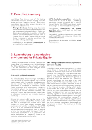 2. Executive summary
Luxembourg has become one of the leading
jurisdictions worldwide and the leading place for
setting up Private Equity and Venture Capital funds.
Luxembourg can combine unique strengths that
cannot be found elsewhere:
	Therightstructures–thelargerangeof available
structures ensures that all fund promoters will find
the suitable vehicle for their investors. Funds can
be set up as regulated or unregulated vehicles for
all asset classes with different corporate forms to
choose from, as limited partnerships or mutual
funds. In accordance with the type chosen, the
tax status will vary accordingly
	Luxembourg is an onshore EU jurisdiction, a
prerequisite for many investors
	AIFM distribution capabilities – following the
introduction of UCITS in 1988, Luxembourg
turned into the most recognized hub for distribu-
tion worldwide. With AIFMD Luxembourg is able
to leverages on this unprecedented expertise
	Sophisticated infrastructure of service
providers with a multilingual and technically
skilled workforce
	Recognized, renown and proven concepts such
as 3rd part AIFMs and outsourcing of back- and
middle office functions
	Luxembourg is a worldwide recognized brand
for investment.
3. Luxembourg – a conducive
environment for Private Equity
Choosing the right location for Private Equity houses
means taking into consideration many different factors.
The following features are Luxembourg’s strengths
– and the combination of these strengths makes
Luxembourg attractive to Private Equity.
Political & economic stability
The political stability of Luxembourg is marked by a
political culture of consensus where the traditional
parties coexist within the context of broad agreement
on key issues. The business-friendly political
environment is conducive to welcoming Private
Equity promoters and entrepreneurs. Attracting
international players is considered paramount
in building an efficient business framework and
economic growth, and has enabled Luxembourg
to establish a permanent and innovative business
community.
With the UK exiting the EU over the course of the
next years, numerous actors of the financial sector
will need to re-assess their current set-up even
though they might have already adjusted their
business model after the introduction of the AIFMD
in 2013. It is well possible that numerous AIFMs
and management companies will need to analyse
whether their managing body may stay in the UK or
needs to be redomiciled to an EU jurisdiction. The
stable environment of Luxembourg offers in this
respect a suitable attractive alternative.
The strength of the Luxembourg financial
services industry
Luxembourg is the largest financial centre for invest-
ments funds in Europe and the second largest
worldwide. Promoters from more than 70 countries
distribute their Luxembourg funds around the world
through more than 52,000 distribution agreements:
65% of authorizations for distribution granted to
worldwide funds are allocated to Luxembourg
funds
1
). Luxembourg has been able to turn retail
EU funds, the UCITS, into a brand that stands on its
own, not only within Europe but worldwide. In view of
the fact that more than 45,000 people are employed
in the financial services industry which contri-
butes around 26% of the gross domestic product
2
(source:) it is easily understandable why the financial
industry and government are working closely and
smoothly together to ensure continued efficiency.
Today Luxembourg hosts more than 400 authorized
and more than 600 registered fund managers
3
. In
addition, it hosts a large number of support entities
such as central administrators, domiciliary agents,
law firms, auditors, consultants, depositaries and
many more; an industry that continues to develop
dynamically.
1 - PwC/Lipper: Global Fund Distribution 2016
2 - CSSF (Dec. 2015) and Statec (Nov. 2010)
3 - CSSF Annual Report 2015
Luxembourg Private Equity & Venture Capital Association 6
 