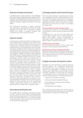 Business-friendly environment
Luxembourg has a unique system of social dialogue
thatinvolvesregularmeetingsbetweenthegovernment,
employers’ representatives and unions, which is key to
avoiding social conflicts and to reaching consensus on
important decisions regarding economic and social
affairs.
The government promotes a regular exchange
with associations representing the financial sector,
organises and takes part in economic missions
abroad and creates a long-term dialogue with
companies which are critical to the sector.
Speed to market
Luxembourgisnotonlyattheforefrontof implementing
new EU directives into national law, as was the case
with UCITS in 1988 and AIFMD in 2013, but also of
creating new, innovative structures that respond to
market demand. The SICAR and the SIF, two entities
introduced in 2004 and 2007 respectively, were the
first regulated PE fund structures with oversight from
a depositary. While many promoters shied away from
this regulation, AIFMD introduced certain features
that SICAR and SIF already applied well before the
arrival of the AIFMD. Similarly, the need of a limited
partnership structure lead to the introduction of
the Luxembourg unincorporated Special Limited
Partnership (“SCSp”) and the revamping of the
existing incorporated limited partnership in 2013,
removing all inconvenient features inherent in other
limited partnership structures existing in the market.
In line with AIFMD requirements, Luxembourg was
one of the first financial places to have a conside-
rable number of regulated and highly qualified
Alternative Investment Managers (“AIFM”) providing
3rd party management services to PE funds. Last
but not least, 2016 saw the introduction of the
Reserved Alternative Investment Fund (“RAIF”),
a fund structure with legal and tax features of the
well-established SICAR and SIF, without those being
subject to direct regulation from the Luxembourg
financial supervisory authority but requiring the
appointment of an AIFM, itself a regulated entity.
International distribution hub
The AIFMD entails a European marketing passport
for AIFs, similar to UCITS. While Luxembourg has
become the leading jurisdiction in the world for retail
fund cross-border distribution, it is currently building
on this experience and to repeat this success story
for AIFs over the coming years.
A strategic position at the heart of Europe
One of the prime features of Luxembourg’s success
is its geographical location. While being part of the
EU is the most relevant argument from a regulatory
standpoint, Luxembourg also profits from a strategic
geographical position at the crossroads of Europe,
with direct rail, road and air routes to the largest
European cities.
One hour flights to major European cities:
Luxembourg is served by an international airport
connecting the country to major European business
centres.
Luxembourg is a one hour (or less) flight from
London, Paris, Frankfurt, Zurich, Geneva and Milan.
Other direct flights connect Luxembourg to
Amsterdam, Berlin, Copenhagen, Dublin, Istanbul,
Madrid, Munich, Stockholm and Vienna.
Efficient train connections:
The TGV brings Paris within a 2 hours reach while
Brussels is 2,5 hours away by standard train.
At the heart of Europe’s highway network:
Taking the highway, Frankfurt, Cologne and Brussels
are only at a 2 hour drive while Munich, Amsterdam,
Paris and Zurich can be reached within 4 hours,
Geneva in 6 hours.
A highly innovative and dynamic centre
Alongside one of its main pillars, namely the financial
services industry, the Luxembourg government has
identified four major industries as the core sectors to
be developed in Luxembourg over the coming years.
Major efforts are made to attract innovative companies
to either start their business in Luxembourg, set up in
Luxembourg or to foster research and development.
These key industries are:
• healthcare and clean technology
• telecommunication/media/technology
• information & communication technology,
including FinTech
• transportation and logistics.
The Luxembourg government has set the goal to
develop these industries leveraging on the expertise
and reputation it already has in these fields.
Private Equity in Luxembourg7
 