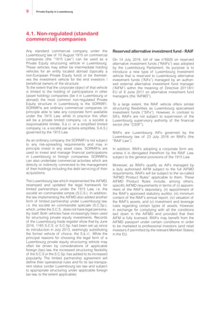 4.1. Non-regulated (standard
commercial) companies
Any standard commercial company under the
Luxembourg law of 10 August 1915 on commercial
companies (the “1915 Law”) can be used as a
Private Equity structuring vehicle in Luxembourg.
These vehicles may either be intermediate holding
vehicles for an entity located abroad (typically a
non-European Private Equity fund) or be themsel-
ves the investment vehicle for the end investors /
beneficial owners of the structure.
To the extent that the corporate object of that vehicle
is limited to the holding of participations in other
(asset holding) companies (be it in Luxembourg or
abroad) the most common non-regulated Private
Equity structure in Luxembourg is the SOPARFI.
SOPARFIs are ordinary commercial companies (in
principle able to take any corporate form available
under the 1915 Law, while in practice this often
will be a private limited company, i.e. a société à
responsabilité limitée, S.à r.l. or a simplified limited
company, i.e. a société par actions simplifiée, S.A.S.)
governed by the 1915 Law.
As an ordinary company, the SOPARFI is not subject
to any risk-spreading requirements and may in
principle invest in any asset class. SOPARFIs are
used to invest and manage financial participations
in Luxembourg or foreign companies. SOPARFIs
can also undertake commercial activities which are
directly or indirectly connected to the management
of their holdings including the debt servicing of their
acquisitions.
The Luxembourg law which implemented the AIFMD,
revamped and updated the legal framework for
limited partnerships under the 1915 Law, i.e. the
société en commandite simple (S.C.S.). In addition,
the law implementing the AIFMD also added another
form of limited partnership under Luxembourg law,
i.e. the société en commandite spéciale (S.C.Sp.),
which, unlike the S.C.S., does not have legal persona-
lity itself. Both vehicles have increasingly been used
for structuring private equity investments. Records
of the Luxembourg trade register show that by June
2016, 1165 S.C.S. or S.C.Sp. had been set up since
its introduction in July 2013, seemingly substituting
the former vehicle of choice, the S.à r.l.. While the
principal reasons for choosing the legal form of a
Luxembourg private equity structuring vehicle may
often be driven by considerations of applicable
foreign (tax) law, the increased structuring flexibility
of the S.C.S or the S.C.Sp. has added to its increased
popularity. The limited partnership agreement will
define their operational rules and fix its tax-transpa-
rent status (under Luxembourg tax law and subject
to appropriate structuring under applicable foreign
tax law, to the extent applicable).
Reserved alternative investment fund - RAIF
On 14 July 2016, bill of law n°6929 on reserved
alternative investment funds (“RAIFs”) was adopted
by the Luxembourg Parliament. Its purpose is to
introduce a new type of Luxembourg investment
vehicle that is reserved to Luxembourg alternative
investment funds (“AIFs”) managed by an authori-
sed external alternative investment fund manager
(“AIFM”) within the meaning of Directive 2011/61/
EU of 8 June 2011 on alternative investment fund
managers (the “AIFMD”).
To a large extent, the RAIF vehicle offers similar
structuring flexibilities as Luxembourg specialised
investment funds (“SIFs”). However, in contrast to
SIFs, RAIFs are not subject to supervision of the
Luxembourg supervisory authority of the financial
sector (the “CSSF”).
RAIFs are Luxembourg AIFs governed by the
Luxembourg law of 23 July 2016 on RAIFs (the
“RAIF Law”).
In addition, RAIFs adopting a corporate form are,
unless it is derogated therefrom by the RAIF Law,
subject to the general provisions of the 1915 Law.
Moreover, as RAIFs qualify as AIFs managed by
a duly authorised AIFM subject to the full AIFMD
requirements, RAIFs will be subject to the so-called
“AIFMD Product Rules” applicable to them. These
AIFMD Product Rules include, among others,
specific AIFMD requirements in terms of (i) appoint-
ment of the RAIF’s depositary, (ii) appointment of
the RAIF’s approved statutory auditor, (iii) minimum
content of the RAIF’s annual report, (iv) valuation of
the RAIF’s assets, and (v) investment and leverage
rules regarding certain types of assets. However,
in exchange for complying with all the conditions
laid down in the AIFMD and provided that their
AIFM is fully licensed, RAIFs may benefit from the
AIFMD passport under certain conditions in order
to be marketed to professional investors (and retail
investors if permitted by the relevant Member States)
in the EU.
Private Equity in Luxembourg9
 