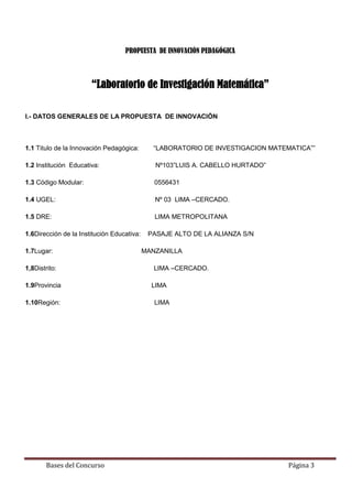 Bases del Concurso Página 3
PROPUESTA DE INNOVACIÓN PEDAGÓGICA
“Laboratorio de Investigación Matemática”
I.- DATOS GENERALES DE LA PROPUESTA DE INNOVACIÒN
1.1 Titulo de la Innovación Pedagógica: “LABORATORIO DE INVESTIGACION MATEMATICA””
1.2 Instituciòn Educativa: Nº103”LUIS A. CABELLO HURTADO”
1.3 Código Modular: 0556431
1.4 UGEL: Nº 03 LIMA –CERCADO.
1.5 DRE: LIMA METROPOLITANA
1.6Dirección de la Institución Educativa: PASAJE ALTO DE LA ALIANZA S/N
1.7Lugar: MANZANILLA
1,8Distrito: LIMA –CERCADO.
1.9Provincia LIMA
1.10Región: LIMA
 