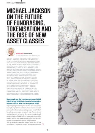 10
MICHAEL JACKSON
ON THE FUTURE
OF FUNDRASING,
TOKENISATION AND
THE RISE OF NEW
ASSET CLASSES
MICHAELJACKSONISAPARTNERATMANGROVE
CAPITALPARTNERSANDWASPREVIOUSLYCOOAT
SKYPE,WHEREHEWASRESPONSIBLEFORRAPIDLY
GROWINGANIDEAINTOAWELL-MANAGED,HIGH
MARGIN,MULTI-MILLIONDOLLARBUSINESS.BEFORE
JOININGSKYPE,MICHAELLAUNCHEDNINEMOBILE
OPERATIONSANDTWOISPSACROSSEUROPE
WITHTELE2.MICHAELISALSOONTHEBOARD
OFBLOCKCHAINANDISACONTRIBUTORTOTHE
BLOCKCHAINPOLICYINITIATIVE.HEGRADUATED
WITHHONOURSFROMUNIVERSITYCOLLEGE
LONDONWITHADEGREEINCOMMUNICATIONS
ENGINEERINGANDISAGUESTLECTURERINTHEIR
MBAPROGRAMME:THEBUSINESSOFTELECOMS.
INTERVIEW by Natacha Oskian
Co-head of the FinTech team of Allen  Overy
SomepeoplesaythatcryptocurrenciesandInitial
CoinOfferings(ICOs)haveformedabubblewhich
isabouttoburst.Whatcanweexpectin2018?
Regarding cryptocurrency, the market has been driven
heavilybyexpectationanddesire.It’sanirrationalmarket
just now, but does that mean it’s going to burst? I don’t
know. Cryptocurrency as such won’t stop. The question is
whether the price of some of the currencies is irrational,
anditcertainlyis.Ithinkwe’llseesomecorrectionsinthe
market but, because it’s irrational and driven by senti-
ment,it’sverydifficulttogiveanyrealprediction.
Next up are ICOs. Will we see many of these? Yes we will,
and we’ll see a significant number because it represents
PRIVATE EQUITY INSIGHT OUT #1
 