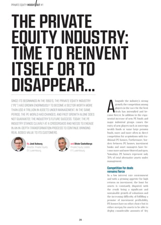 24
THE PRIVATE
EQUITY INDUSTRY:
TIME TO REINVENT
ITSELF OR TO
DISAPPEAR…
SINCE ITS BEGINNINGS IN THE 1960’S, THE PRIVATE EQUITY INDUSTRY
(“PE”) HAS GROWN ENORMOUSLY TO BECOME A SECTOR WORTH MORE
THAN USD 4 TRILLION IN ASSETS UNDER MANAGEMENT. IN THE SAME
PERIOD, THE PE WORLD HAS CHANGED, AND PAST GROWTH ALONE DOES
NOT GUARANTEE THE INDUSTRY’S FUTURE SUCCESS. TODAY, THE PE
INDUSTRY STANDS CLEARLY AT A CROSSROADS AND NEEDS TO ENGAGE
IN AN IN-DEPTH TRANSFORMATION PROCESS TO CONTINUE BRINGING
REAL ADDED VALUE TO ITS CUSTOMERS.
By José Aubourg
Director, Private Equity,
EY Luxembourg
and Olivier Coekelbergs
Private Equity Leader,
EY Luxembourg
A
longside the industry’s strong
growth, the competition among
players in the race for the best
deals has intensified and be-
come fiercer. In addition to the expo-
nential increase of new PE funds and
major industrial groups comes the
entry of new players such as sovereign
wealth funds or some large pension
funds, more and more often in direct
competition for acquisitions with tra-
ditional PE houses. Furthermore, bor-
ders between PE houses, investment
banks and asset managers have be-
comemoreandmoreblurredandopen.
Nowadays, PE houses represent only
30% of total alternative assets under
management.
Competition for deals
remains fierce
In a low interest rate environment
and with a growing appetite for high
returns on investment, the hunt for
assets is constantly disputed, with
the result being a significant and
sustainable growth of valuations and
the increasing difficulty of fulfilling a
promise of investment profitability.
PE houses have no other choice but to
either overpay for assets to be able to
deploy considerable amounts of “dry
PRIVATE EQUITY INSIGHT OUT #1
 
