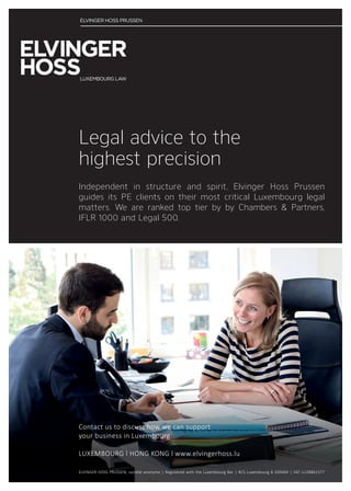 ELVINGER HOSS PRUSSEN, société anonyme | Registered with the Luxembourg Bar | RCS Luxembourg B 209469 | VAT LU28861577
Independent in structure and spirit, Elvinger Hoss Prussen
guides its PE clients on their most critical Luxembourg legal
matters. We are ranked top tier by by Chambers  Partners,
IFLR 1000 and Legal 500.
Legal advice to the
highest precision
Contact us to discuss how we can support
your business in Luxembourg.
LUXEMBOURG l HONG KONG l www.elvingerhoss.lu
 