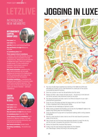 34
PRIVATE EQUITY INSIGHT OUT #1
JOGGING IN LUXEM
1.	You may actually begin anywhere but starting in the Vallée de la Pétrusse
will allow you to warm up for a few kilometres on a level part of the course
surrounded by beautiful scenery.
2.	Short but unusual run over the old wall before the first climb.
3.	Plateau du Rham: take a break and look around – the old city on one side and
the former barracks (now retirement home) on the other.
4.	Run along the Alzette and take a look at Les Rives de Clausen on your right –
entertainment guaranteed.
5.	Cross the very old bridge and take the steep climb up, but don’t forget
to take a downward look at Neumünster Abbey.
6.	Run below the old drawbridge at Sigfried’s castle.
7.	While running up towards the Kirchberg, do not miss the Tour Malakoff, hidden in the
woods a few metres away from the bustling city.
8.	Cross the Place de l’Europe with its impressive buildings while running towards
the MUDAM.
9.	Stop for a few minutes to take a look at one of the most beautiful panoramic
views of the old city.
10.	Take a break and use the brand new panoramic elevator to reach the old city
and the city park, occupying the grounds of the former city walls.
11.	Admire the beautifully renovated Villa Vauban.
12.	Finally, cross the new hanging bridge below the Pont Adolphe
(the “New Bridge”) before returning to the starting point.
LETZLIVE
First name Paul
Last name King
Job title Director and Conducting Officer
City and Country of origin Melbourne,
Australia
In Luxembourg since 2007
Three reasons to live in Luxembourg
1. Location. Very centrally located, and great
for weekend trips to anywhere in Europe.
2. Beautiful city, villages and countryside like
the Mullerthal region, which are a pleasure
to walk around. 3. A very multicultural
population, which brings a variety of
languages, food and creativity.
Best tourist attraction Luxembourg City
itself, with its fantastic old city walls,
buildings and remnants of its medieval past.
It offers amazing walks and views of the
surrounding city from the lookouts.
Surprising Luxembourg… Luxembourg has
produced a pair of Nobel Prize winners (Jules
A. Hoffmann and Gabriel Lippmann). That
puts it third on the list of prize winners per
capita, just ahead of Sweden – well done
Luxembourg!
First name Ruslan
Last name Zaidan
Job title Member of the Board of Directors
City and country of origin Moscow, Russia
In Luxembourg since December 2016
Three reasons to live in Luxembourg It is in
the centre of Western Europe. It is a well-
interconnected business community, very
multicultural and diverse.
Best tourist attraction Vianden Castle
Surprising Luxembourg… The world is too
small!
INTERMEDIATE
CAPITAL
GROUP (ICG)
CREON
CAPITAL
S.À.R.L.
INTRODUCING
NEW MEMBERS
Alzette
Pétrusse
Pétrusse
Parc de
la Ville
Parc
Ed. Klein
Vallé
de la
Pétrusse
Place
d’Armes
Central
Station
Banque et
Caisse d’Epargne
de l’Etat
Sainte
Elisabeth
Theatre
Lycée
R. Schumann
Lycée Techn.
des Arts et
Metiers
Lycée
Garçons
Saint
Jog
Halles
Banque
Européenne
d’Investissement
Hospice
Plateau
d. Rham
Museum
Grand-
Ducal
Notre-Dame
Casino
Porte
Eich
Porte
des Bons
Malades
Parc Notre
Dame
Rue
Erm
esinde
Rue Ermesinde
AvenueVictorHugo
Pl. Aug.
Laurent
Avenue
Pasteur
R.Antonie
Zinnen
AvenueduBois
AvenuedesRoses
R
ue
G
uillaum
e
Schneider
RuedesCerisers
Rue Bell
evue
RuedesGlacis
RuedesGlacis
Ancienne Côte d’Eich
Rue
Henri VII
R
. Alfred
de
M
usset
Rue
Jean
l’Aveulge
Avenue
de
la
Faïencerie
Allée
des
R
ésistants
e
t les
Déportés
Allée
de
l’Unioun
Allée
Scheffer
Boulevard Emmanuel Servais
Côted’Eich
Côted’Eich
Boulevard
PaulEyschen
Pont Grand-Duchesse Charlotte
Boulevard R. Schuman
Boulevard
d
e
la
Foire
Rue de la
ChapelleRueJ.P.Probst
RueFrançoisBoch
Rue Adames
AvenuedelaPorte
RueLaurentMénager
RuedeStavelot
RueSaint-Mathieu
Rue du Pont
Bd.del’AlzetteRue
Vau
ba
n
AvenuePescatore
Rue des Trois Grands
Val des Bons Malades
Av
Rue du Fort Niedergrünew
Bouleva
Rte. d’Arlon
Avenue Emile Reuter
BoulevardPrinceHenri
Avenue Amélie
Place
Winston
Churchill
Allée
Marconi
Bd.Grand-DuchesseCharlotte
BoulevardGrand-DuchesseCharlotte
BoulevardJosephII
Avenue Monterey
BoulevardRoyal
Boulevard Royal
RueAlbertLer
Rue Pierre d’Aspelt
R. de Namur
Av. Guillaume
Avenue Marie-Thérèse
Pl. de
Bruxelles
Pontd’Adolfe
RueSéjourné
Av. Monterey
Grand-Rue
Grand-Rue
Rue des Bains
Pl. des
Bains
R. W. Goergen
Rue Beaumont
Rued’Aldringen
Rue de la Poste
NeuveRuePhilippeII
RueBeck
Place
Guillaume II
Rue Louvigny
Rue Notre Dame
Pl. de la
Constitution
Pl. du
Théatre
RuedesCapucins
Rue du Curé
RueChimay
R.dela
Congrégration
Côted’Eich
RueduFossé
Rue du
Nord
B
oulevard
J
. Ulveling
R. de Pal.
de Justice
Square R.
Brasseur
Boulevard F. D. Roosevelt
Rue Boucherie
R.deMarchéauxHerb
es
R.deRostRueWiltheim
RueduSt.-Esperit
RueLarge
Rue Sigefroi
ChemindelaCorniche
M
ontée
du
Grund
RueSosthéneWeisRuePlaetis
Rue
St.Ulric
RueMünster
Rue
de Trèves
Viaduc
Bisserwée
Pl. A.
Engel
Rue St. Quirin
Rue
M
athias
Hardt
Pl. de
Metz
Avenuedela
Liberté
Rue de Prague
Montée de la Pétrusse
MontéedePfaffenthal
Bd.Vict
or Thorn
Rue
Sosth
éne
W
eis
R
ue
M
ohrfels
Allée
Rue
de
R
ue
du
Fort
O
lizy
Montée
R. du
Rham
Boulevard d’Avranc
hes
Bou
levarddelaPétrusse
RueduLaboratoire
Rue des Jardiniers
Routed’Esch
Ruedel
a
Serm
ois
Ru
e
de la Semois
Rue Jean Jaurès
Rue des Girondins
RueEmileLavandier
Rue A. M
eyer
R. R.
Poincaré
RuedeNassau
R.M
arie-Adélaïde
Rue de la Vallée
Bd. Dr. Ch
arlesMarx
Rue J-B
Merkels
Place
Pierre
et Paul
R.del’Eglise
Rue Baudouin
Rue de l’Aciérie
RuedelaFonderie
Rue de Hollerich
RueAdolpheFischerR.Jos.Heintz
R.Wenceslas
Ier
R.d’Alsace
PlacedelaGare
Rue Mercier
Rue d’Epernay
Rue Joseph Junck
RueduFortWedell
Rue de Strasbourg
Pl. de
Strasbourg
Rue1900
Rue Glesener
R.André
Duchscher
Rue d’Anvers
Rue
d’Adolphe
Fischer
Rue
M
ichel
Welter
Rue
M
ichel Rodange
Bd de la Pétrus
se
RueSte.Zithe
R.duFortElisabeth
R. Jean Origer
Rue Dicks
R. Shiller
Rue Goethe
BoulevarddelaPét
russe
Pl. de
Martyres
AvenuedelaGare
R.duFortWallis
Pl. du
Fort
Wallis
Rue Bender
Rue du Fo
rtNeiperg
R.duChemindeFer
Pont de la Concor
de
Av. Charles de G
aulle
RuedeC
RueC.Marchal
Rue deBonnevoie
Rue Verger
Rue Pierre Hentges
RuedesGa
u
R.Ch.Gou
nod
R.Sigismond
Rue
duPuits
RueA.Goda
rt
Rue Auguste
RuedesEtats-Units
RueWilson
Rue
Ru
e d’A
nvers
N
©Netmaps® 1997-2018
http://www.mapscd.com
 1
 12
 11
 10
 6
 5
 3
 2
 9
 