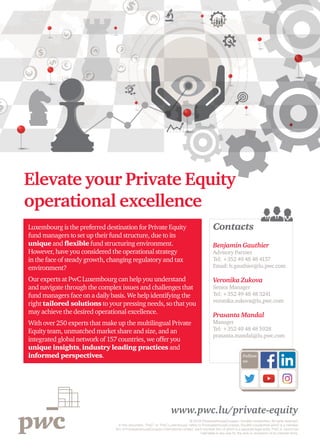 www.pwc.lu/private-equity
© 2018 PricewaterhouseCoopers, Société coopérative. All rights reserved.
In this document, “PwC” or “PwC Luxembourg” refers to PricewaterhouseCoopers, Société coopérative which is a member
firm of PricewaterhouseCoopers International Limited, each member firm of which is a separate legal entity. PwC IL cannot be
held liable in any way for the acts or omissions of its member firms.
Contacts
Benjamin Gauthier
Advisory Partner
Tel: +352 49 48 48 4137
Email: b.gauthier@lu.pwc.com
Veronika Zukova
Senior Manager
Tel: +352 49 48 48 3241
veronika.zukova@lu,pwc.com
Prasanta Mandal
Manager
Tel: +352 49 48 48 5928
prasanta.mandal@lu.pwc.com
Elevate your Private Equity
operational excellence
Luxembourg is the preferred destination for Private Equity
fund managers to set up their fund structure, due to its
unique and flexible fund structuring environment.
However, have you considered the operational strategy
in the face of steady growth, changing regulatory and tax
environment?
Our experts at PwC Luxembourg can help you understand
and navigate through the complex issues and challenges that
fund managers face on a daily basis. We help identifying the
right tailored solutions to your pressing needs, so that you
may achieve the desired operational excellence.
With over 250 experts that make up the multilingual Private
Equity team, unmatched market share and size, and an
integrated global network of 157 countries, we offer you
unique insights, industry leading practices and
informed perspectives. Follow
us
 