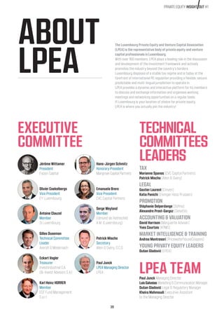 39
PRIVATE EQUITY INSIGHT OUT #1
ABOUT
LPEA
EXECUTIVE
COMMITTEE
TECHNICAL
COMMITTEES
LEADERS
LPEA TEAM
The Luxembourg Private Equity and Venture Capital Association
(LPEA) is the representative body of private equity and venture
capital professionals in Luxembourg.
With over 160 members, LPEA plays a leading role in the discussion
and development of the investment framework and actively
promotes the industry beyond the country’s borders.
Luxembourg disposes of a stable tax regime and is today at the
forefront of international PE regulation providing a flexible, secure,
predictable and multi-lingual jurisdiction to operate in.
LPEA provides a dynamic and interactive platform for its members
to discuss and exchange information and organises working
meetings and networking opportunities on a regular basis.
If Luxembourg is your location of choice for private equity,
LPEA is where you actually join the industry!
TAX
Marianne Spanos (CVC Capital Partners)
Patrick Mischo (Allen  Overy)
LEGAL
Gautier Laurent (Cinven)
Katia Panichi (Elvinger Hoss Prussen)
PROMOTION
Stéphanie Delperdange (Sofina)
Alexandre Prost-Gargoz (Deloitte)
ACCOUNTING  VALUATION
David Harrison (Marguerite Adviser)
Yves Courtois (KPMG)
MARKET INTELLIGENCE  TRAINING
Andrea Montresori (PricewaterhouseCoopers)
YOUNG PRIVATY EQUITY LEADERS
Dušan Gladović (LPEA)
Paul Junck Managing Director
LuísGalveias Marketing  Communication Manager
Dušan Gladović Legal  Regulatory Manager
Kheira Mahmoudi Executive Assistant
to the Managing Director
Jérôme Wittamer
President
Expon Capital
Hans-Jürgen Schmitz
Honorary President
Mangrove Capital Partners
Olivier Coekelbergs
Vice President
EY Luxembourg
Emanuela Brero
Vice President
CVC Capital Partners
Antoine Clauzel
Member
3i Luxembourg
Serge Weyland
Member
Edmond de Rothschild
A.M. (Luxembourg)
Gilles Dusemon
Technical Committee
Leader
Arendt  Medernach
Patrick Mischo
Secretary
Allen  Overy, S.C.S
Eckart Vogler
Treasurer
Investindustrial S.A.
(Bi-Invest Advisors S.A.)
Paul Junck
LPEA Managing Director
LPEA
Karl Heinz HORRER
Member
EQT Fund Management
S.a.r.l
 