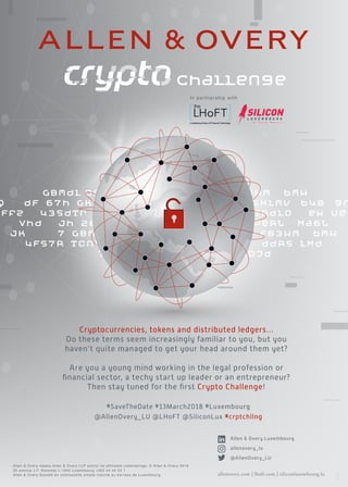 GBmdl 090wqTx 3oJd F83Hm bmH
Q dF 67h GklTRdl0e WU04Km nBa455xlmv b48 9r
Ffz 43sdTr yDna455 xlmvb489rtpTRdl0 eW Ue
Vhd jh 2Er a3oJdGz g461yb peRL Ma6L
jk 7 GBmdl 090wqTx 3oJd F83Hm bmH
4Fs7R TcnLd4 7dVbN09 6FK ddRs lMd
7 GBmdl 090wqTx 3oJd
allenovery.com | lhoft.com | siliconluxembourg.lu
Allen  Overy means Allen  Overy LLP and/or its affiliated undertakings. © Allen  Overy 2018
33 avenue J.F. Kennedy L-1855 Luxembourg +352 44 44 55 1
Allen  Overy Société en commandite simple inscrite au barreau de Luxembourg
Cryptocurrencies, tokens and distributed ledgers…
Do these terms seem increasingly familiar to you, but you
haven’t quite managed to get your head around them yet?
Are you a young mind working in the legal profession or
ﬁnancial sector, a techy start up leader or an entrepreneur?
Then stay tuned for the ﬁrst Crypto Challenge!
#SaveTheDate #13March2018 #Luxembourg
@AllenOvery_LU @LHoFT @SiliconLux #crptchllng
Allen  Overy Luxembourg
allenovery_lu
@AllenOvery_LU
In partnership with
 