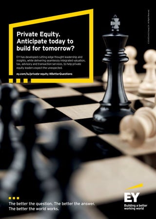 ©2018ErnstYoungS.A.AllRightsReserved.
EY has developed cutting edge thought leadership and
insights, while delivering seamlessly integrated valuation,
tax, advisory and transaction services, to help private
equity leaders expect the unexpected.
ey.com/lu/private-equity #BetterQuestions
Private Equity.
Anticipate today to
build for tomorrow?
 