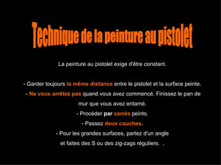 La peinture au pistolet exige d'être constant.  - Garder toujours   la même distance  entre le pistolet et la surface peinte.  -   Ne vous arrêtez pas   quand vous avez commencé. Finissez le pan de mur que vous avez entamé.  - Procéder  par  carrés  peints.  - Passez  deux couches .  - Pour les grandes surfaces, partez d'un angle  et faites des S ou des zig-zags réguliers.  .  Technique de la peinture au pistolet 