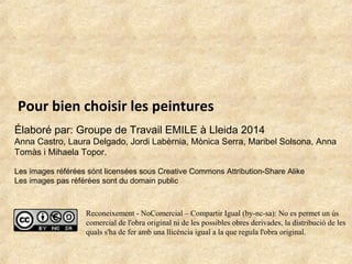 Pour bien choisir les peintures 
Élaboré par: Groupe de Travail EMILE à Lleida 2014 
Anna Castro, Laura Delgado, Jordi Labèrnia, Mònica Serra, Maribel Solsona, Anna 
Tomàs i Mihaela Topor. 
Les images référées sónt licensées sous Creative Commons Attribution-Share Alike 
Les images pas référées sont du domain public 
Reconeixement - NoComercial – Compartir Igual (by-nc-sa): No es permet un ús 
comercial de l'obra original ni de les possibles obres derivades, la distribució de les 
quals s'ha de fer amb una llicència igual a la que regula l'obra original. 
