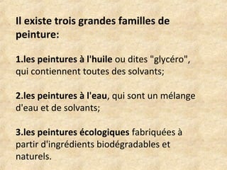 Il existe trois grandes familles de 
peinture: 
1.les peintures à l'huile ou dites "glycéro", 
qui contiennent toutes des solvants; 
2.les peintures à l'eau, qui sont un mélange 
d'eau et de solvants; 
3.les peintures écologiques fabriquées à 
partir d'ingrédients biodégradables et 
naturels. 
 