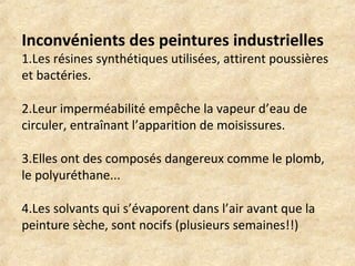 Inconvénients des peintures industrielles 
1.Les résines synthétiques utilisées, attirent poussières 
et bactéries. 
2.Leur imperméabilité empêche la vapeur d’eau de 
circuler, entraînant l’apparition de moisissures. 
3.Elles ont des composés dangereux comme le plomb, 
le polyuréthane... 
4.Les solvants qui s’évaporent dans l’air avant que la 
peinture sèche, sont nocifs (plusieurs semaines!!) 
 