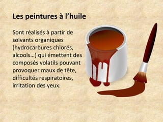 Les peintures à l’huile 
Sont réalisés à partir de 
solvants organiques 
(hydrocarbures chlorés, 
alcools…) qui émettent des 
composés volatils pouvant 
provoquer maux de tête, 
difficultés respiratoires, 
irritation des yeux. 
 