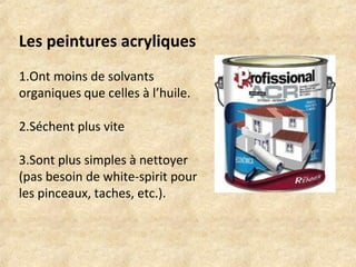 Les peintures acryliques 
1.Ont moins de solvants 
organiques que celles à l’huile. 
2.Séchent plus vite 
3.Sont plus simples à nettoyer 
(pas besoin de white-spirit pour 
les pinceaux, taches, etc.). 
 